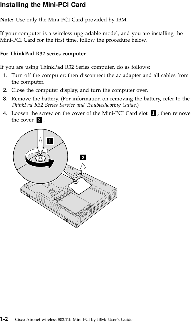 Installing the Mini-PCI CardNote: Use only the Mini-PCI Card provided by IBM.If your computer is a wireless upgradable model, and you are installing theMini-PCI Card for the first time, follow the procedure below.For ThinkPad R32 series computerIf you are using ThinkPad R32 Series computer, do as follows:1. Turn off the computer; then disconnect the ac adapter and all cables fromthe computer.2. Close the computer display, and turn the computer over.3. Remove the battery. (For information on removing the battery, refer to theThinkPad R32 Series Service and Troubleshooting Guide.)4. Loosen the screw on the cover of the Mini-PCI Card slot 1; then removethe cover 2.1-2 Cisco Aironet wireless 802.11b Mini PCI by IBM: User’s Guide