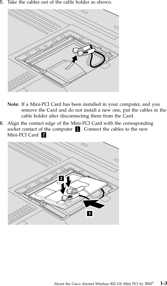 5. Take the cables out of the cable holder as shown.Note: If a Mini-PCI Card has been installed in your computer, and youremove the Card and do not install a new one, put the cables in thecable holder after disconnecting them from the Card.6. Align the contact edge of the Mini-PCI Card with the correspondingsocket contact of the computer 1. Connect the cables to the newMini-PCI Card 2.About the Cisco Aironet Wireless 802.11b Mini PCI by IBM®1-3