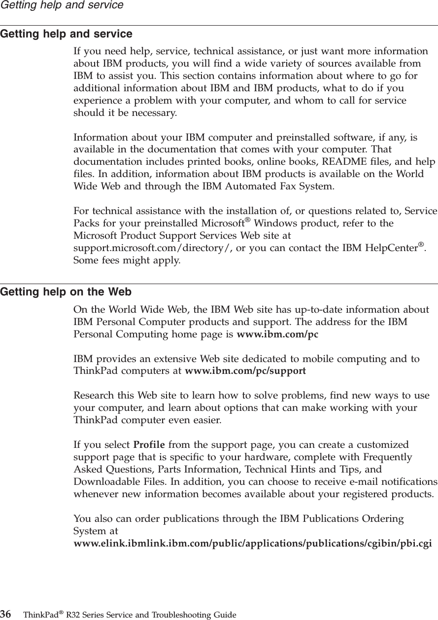 Getting help and serviceIf you need help, service, technical assistance, or just want more informationabout IBM products, you will find a wide variety of sources available fromIBM to assist you. This section contains information about where to go foradditional information about IBM and IBM products, what to do if youexperience a problem with your computer, and whom to call for serviceshould it be necessary.Information about your IBM computer and preinstalled software, if any, isavailable in the documentation that comes with your computer. Thatdocumentation includes printed books, online books, README files, and helpfiles. In addition, information about IBM products is available on the WorldWide Web and through the IBM Automated Fax System.For technical assistance with the installation of, or questions related to, ServicePacks for your preinstalled Microsoft®Windows product, refer to theMicrosoft Product Support Services Web site atsupport.microsoft.com/directory/, or you can contact the IBM HelpCenter®.Some fees might apply.Getting help on the WebOn the World Wide Web, the IBM Web site has up-to-date information aboutIBM Personal Computer products and support. The address for the IBMPersonal Computing home page is www.ibm.com/pcIBM provides an extensive Web site dedicated to mobile computing and toThinkPad computers at www.ibm.com/pc/supportResearch this Web site to learn how to solve problems, find new ways to useyour computer, and learn about options that can make working with yourThinkPad computer even easier.If you select Profile from the support page, you can create a customizedsupport page that is specific to your hardware, complete with FrequentlyAsked Questions, Parts Information, Technical Hints and Tips, andDownloadable Files. In addition, you can choose to receive e-mail notificationswhenever new information becomes available about your registered products.You also can order publications through the IBM Publications OrderingSystem atwww.elink.ibmlink.ibm.com/public/applications/publications/cgibin/pbi.cgiGetting help and service36 ThinkPad®R32 Series Service and Troubleshooting Guide