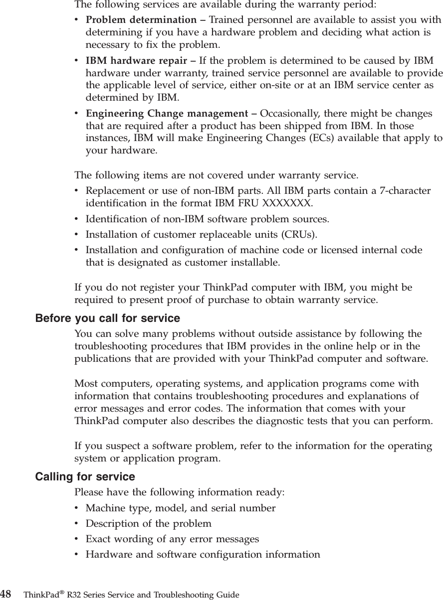 The following services are available during the warranty period:vProblem determination –Trained personnel are available to assist you withdetermining if you have a hardware problem and deciding what action isnecessary to fix the problem.vIBM hardware repair –If the problem is determined to be caused by IBMhardware under warranty, trained service personnel are available to providethe applicable level of service, either on-site or at an IBM service center asdetermined by IBM.vEngineering Change management –Occasionally, there might be changesthat are required after a product has been shipped from IBM. In thoseinstances, IBM will make Engineering Changes (ECs) available that apply toyour hardware.The following items are not covered under warranty service.vReplacement or use of non-IBM parts. All IBM parts contain a 7-characteridentification in the format IBM FRU XXXXXXX.vIdentification of non-IBM software problem sources.vInstallation of customer replaceable units (CRUs).vInstallation and configuration of machine code or licensed internal codethat is designated as customer installable.If you do not register your ThinkPad computer with IBM, you might berequired to present proof of purchase to obtain warranty service.Before you call for serviceYou can solve many problems without outside assistance by following thetroubleshooting procedures that IBM provides in the online help or in thepublications that are provided with your ThinkPad computer and software.Most computers, operating systems, and application programs come withinformation that contains troubleshooting procedures and explanations oferror messages and error codes. The information that comes with yourThinkPad computer also describes the diagnostic tests that you can perform.If you suspect a software problem, refer to the information for the operatingsystem or application program.Calling for servicePlease have the following information ready:vMachine type, model, and serial numbervDescription of the problemvExact wording of any error messagesvHardware and software configuration information48 ThinkPad®R32 Series Service and Troubleshooting Guide