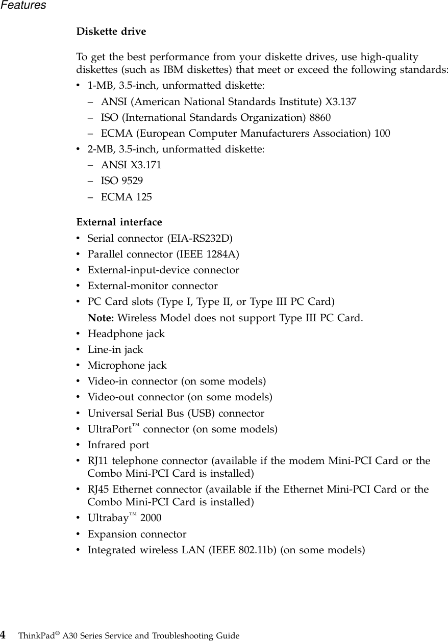 Diskette driveTo get the best performance from your diskette drives, use high-qualitydiskettes (such as IBM diskettes) that meet or exceed the following standards:v1-MB, 3.5-inch, unformatted diskette:–ANSI (American National Standards Institute) X3.137–ISO (International Standards Organization) 8860–ECMA (European Computer Manufacturers Association) 100v2-MB, 3.5-inch, unformatted diskette:–ANSI X3.171–ISO 9529–ECMA 125External interfacevSerial connector (EIA-RS232D)vParallel connector (IEEE 1284A)vExternal-input-device connectorvExternal-monitor connectorvPC Card slots (Type I, Type II, or Type III PC Card)Note: Wireless Model does not support Type III PC Card.vHeadphone jackvLine-in jackvMicrophone jackvVideo-in connector (on some models)vVideo-out connector (on some models)vUniversal Serial Bus (USB) connectorvUltraPort™connector (on some models)vInfrared portvRJ11 telephone connector (available if the modem Mini-PCI Card or theCombo Mini-PCI Card is installed)vRJ45 Ethernet connector (available if the Ethernet Mini-PCI Card or theCombo Mini-PCI Card is installed)vUltrabay™2000vExpansion connectorvIntegrated wireless LAN (IEEE 802.11b) (on some models)Features4ThinkPad®A30 Series Service and Troubleshooting Guide