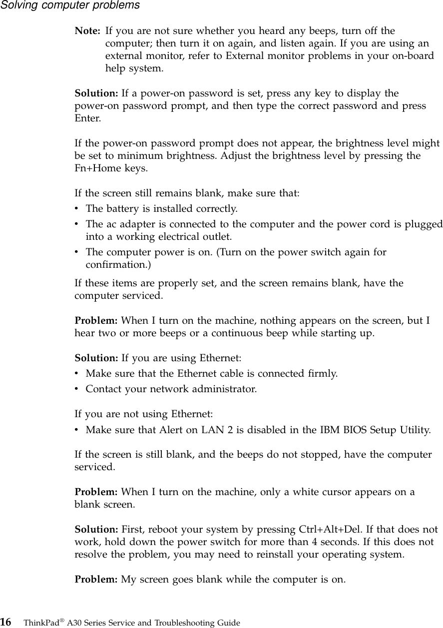 Note: If you are not sure whether you heard any beeps, turn off thecomputer; then turn it on again, and listen again. If you are using anexternal monitor, refer to External monitor problems in your on-boardhelp system.Solution: If a power-on password is set, press any key to display thepower-on password prompt, and then type the correct password and pressEnter.If the power-on password prompt does not appear, the brightness level mightbe set to minimum brightness. Adjust the brightness level by pressing theFn+Home keys.If the screen still remains blank, make sure that:vThe battery is installed correctly.vThe ac adapter is connected to the computer and the power cord is pluggedinto a working electrical outlet.vThe computer power is on. (Turn on the power switch again forconfirmation.)If these items are properly set, and the screen remains blank, have thecomputer serviced.Problem: When I turn on the machine, nothing appears on the screen, but Ihear two or more beeps or a continuous beep while starting up.Solution: If you are using Ethernet:vMake sure that the Ethernet cable is connected firmly.vContact your network administrator.If you are not using Ethernet:vMake sure that Alert on LAN 2 is disabled in the IBM BIOS Setup Utility.If the screen is still blank, and the beeps do not stopped, have the computerserviced.Problem: When I turn on the machine, only a white cursor appears on ablank screen.Solution: First, reboot your system by pressing Ctrl+Alt+Del. If that does notwork, hold down the power switch for more than 4 seconds. If this does notresolve the problem, you may need to reinstall your operating system.Problem: My screen goes blank while the computer is on.Solving computer problems16 ThinkPad®A30 Series Service and Troubleshooting Guide