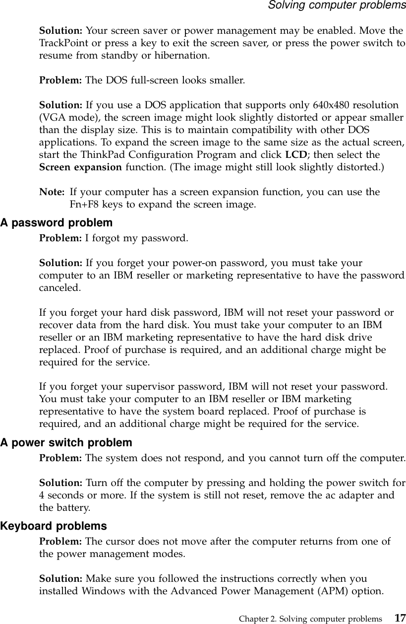 Solution: Your screen saver or power management may be enabled. Move theTrackPoint or press a key to exit the screen saver, or press the power switch toresume from standby or hibernation.Problem: The DOS full-screen looks smaller.Solution: If you use a DOS application that supports only 640x480 resolution(VGA mode), the screen image might look slightly distorted or appear smallerthan the display size. This is to maintain compatibility with other DOSapplications. To expand the screen image to the same size as the actual screen,start the ThinkPad Configuration Program and click LCD; then select theScreen expansion function. (The image might still look slightly distorted.)Note: If your computer has a screen expansion function, you can use theFn+F8 keys to expand the screen image.A password problemProblem: I forgot my password.Solution: If you forget your power-on password, you must take yourcomputer to an IBM reseller or marketing representative to have the passwordcanceled.If you forget your hard disk password, IBM will not reset your password orrecover data from the hard disk. You must take your computer to an IBMreseller or an IBM marketing representative to have the hard disk drivereplaced. Proof of purchase is required, and an additional charge might berequired for the service.If you forget your supervisor password, IBM will not reset your password.You must take your computer to an IBM reseller or IBM marketingrepresentative to have the system board replaced. Proof of purchase isrequired, and an additional charge might be required for the service.A power switch problemProblem: The system does not respond, and you cannot turn off the computer.Solution: Turn off the computer by pressing and holding the power switch for4 seconds or more. If the system is still not reset, remove the ac adapter andthe battery.Keyboard problemsProblem: The cursor does not move after the computer returns from one ofthe power management modes.Solution: Make sure you followed the instructions correctly when youinstalled Windows with the Advanced Power Management (APM) option.Solving computer problemsChapter 2. Solving computer problems 17