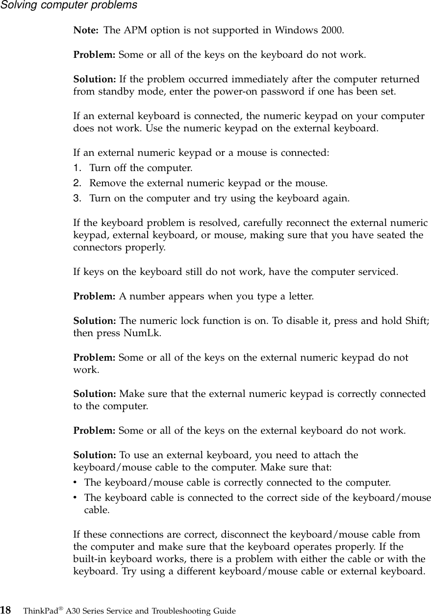 Note: The APM option is not supported in Windows 2000.Problem: Some or all of the keys on the keyboard do not work.Solution: If the problem occurred immediately after the computer returnedfrom standby mode, enter the power-on password if one has been set.If an external keyboard is connected, the numeric keypad on your computerdoes not work. Use the numeric keypad on the external keyboard.If an external numeric keypad or a mouse is connected:1. Turn off the computer.2. Remove the external numeric keypad or the mouse.3. Turn on the computer and try using the keyboard again.If the keyboard problem is resolved, carefully reconnect the external numerickeypad, external keyboard, or mouse, making sure that you have seated theconnectors properly.If keys on the keyboard still do not work, have the computer serviced.Problem: A number appears when you type a letter.Solution: The numeric lock function is on. To disable it, press and hold Shift;then press NumLk.Problem: Some or all of the keys on the external numeric keypad do notwork.Solution: Make sure that the external numeric keypad is correctly connectedto the computer.Problem: Some or all of the keys on the external keyboard do not work.Solution: To use an external keyboard, you need to attach thekeyboard/mouse cable to the computer. Make sure that:vThe keyboard/mouse cable is correctly connected to the computer.vThe keyboard cable is connected to the correct side of the keyboard/mousecable.If these connections are correct, disconnect the keyboard/mouse cable fromthe computer and make sure that the keyboard operates properly. If thebuilt-in keyboard works, there is a problem with either the cable or with thekeyboard. Try using a different keyboard/mouse cable or external keyboard.Solving computer problems18 ThinkPad®A30 Series Service and Troubleshooting Guide