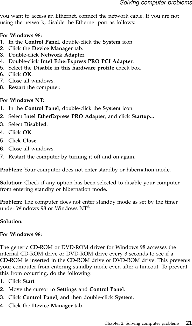 you want to access an Ethernet, connect the network cable. If you are notusing the network, disable the Ethernet port as follows:For Windows 98:1. In the Control Panel, double-click the System icon.2. Click the Device Manager tab.3. Double-click Network Adapter.4. Double-click Intel EtherExpress PRO PCI Adapter.5. Select the Disable in this hardware profile check box.6. Click OK.7. Close all windows.8. Restart the computer.For Windows NT:1. In the Control Panel, double-click the System icon.2. Select Intel EtherExpress PRO Adapter, and click Startup...3. Select Disabled.4. Click OK.5. Click Close.6. Close all windows.7. Restart the computer by turning it off and on again.Problem: Your computer does not enter standby or hibernation mode.Solution: Check if any option has been selected to disable your computerfrom entering standby or hibernation mode.Problem: The computer does not enter standby mode as set by the timerunder Windows 98 or Windows NT®.Solution:For Windows 98:The generic CD-ROM or DVD-ROM driver for Windows 98 accesses theinternal CD-ROM drive or DVD-ROM drive every 3 seconds to see if aCD-ROM is inserted in the CD-ROM drive or DVD-ROM drive. This preventsyour computer from entering standby mode even after a timeout. To preventthis from occurring, do the following:1. Click Start.2. Move the cursor to Settings and Control Panel.3. Click Control Panel, and then double-click System.4. Click the Device Manager tab.Solving computer problemsChapter 2. Solving computer problems 21