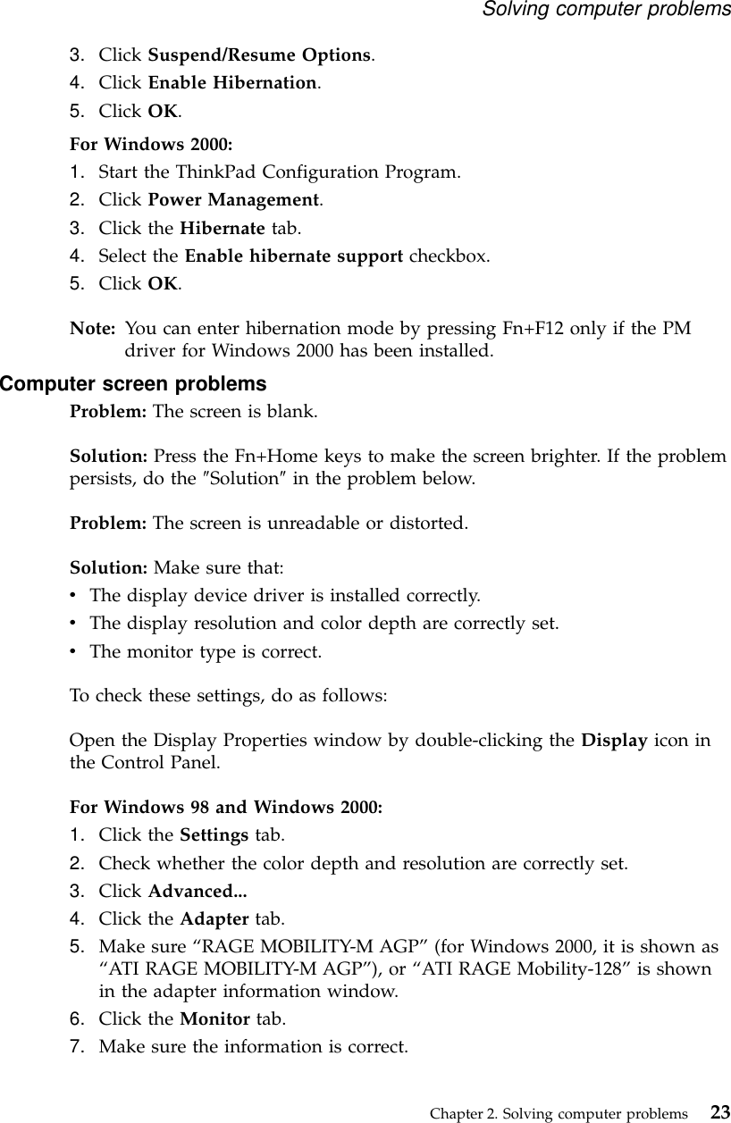 3. Click Suspend/Resume Options.4. Click Enable Hibernation.5. Click OK.For Windows 2000:1. Start the ThinkPad Configuration Program.2. Click Power Management.3. Click the Hibernate tab.4. Select the Enable hibernate support checkbox.5. Click OK.Note: You can enter hibernation mode by pressing Fn+F12 only if the PMdriver for Windows 2000 has been installed.Computer screen problemsProblem: The screen is blank.Solution: Press the Fn+Home keys to make the screen brighter. If the problempersists, do the ″Solution″in the problem below.Problem: The screen is unreadable or distorted.Solution: Make sure that:vThe display device driver is installed correctly.vThe display resolution and color depth are correctly set.vThe monitor type is correct.To check these settings, do as follows:Open the Display Properties window by double-clicking the Display icon inthe Control Panel.For Windows 98 and Windows 2000:1. Click the Settings tab.2. Check whether the color depth and resolution are correctly set.3. Click Advanced...4. Click the Adapter tab.5. Make sure “RAGE MOBILITY-M AGP”(for Windows 2000, it is shown as“ATI RAGE MOBILITY-M AGP”), or “ATI RAGE Mobility-128”is shownin the adapter information window.6. Click the Monitor tab.7. Make sure the information is correct.Solving computer problemsChapter 2. Solving computer problems 23