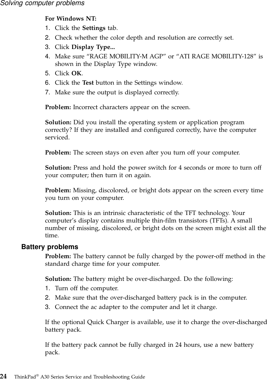 For Windows NT:1. Click the Settings tab.2. Check whether the color depth and resolution are correctly set.3. Click Display Type...4. Make sure “RAGE MOBILITY-M AGP”or “ATI RAGE MOBILITY-128”isshown in the Display Type window.5. Click OK.6. Click the Test button in the Settings window.7. Make sure the output is displayed correctly.Problem: Incorrect characters appear on the screen.Solution: Did you install the operating system or application programcorrectly? If they are installed and configured correctly, have the computerserviced.Problem: The screen stays on even after you turn off your computer.Solution: Press and hold the power switch for 4 seconds or more to turn offyour computer; then turn it on again.Problem: Missing, discolored, or bright dots appear on the screen every timeyou turn on your computer.Solution: This is an intrinsic characteristic of the TFT technology. Yourcomputer’s display contains multiple thin-film transistors (TFTs). A smallnumber of missing, discolored, or bright dots on the screen might exist all thetime.Battery problemsProblem: The battery cannot be fully charged by the power-off method in thestandard charge time for your computer.Solution: The battery might be over-discharged. Do the following:1. Turn off the computer.2. Make sure that the over-discharged battery pack is in the computer.3. Connect the ac adapter to the computer and let it charge.If the optional Quick Charger is available, use it to charge the over-dischargedbattery pack.If the battery pack cannot be fully charged in 24 hours, use a new batterypack.Solving computer problems24 ThinkPad®A30 Series Service and Troubleshooting Guide