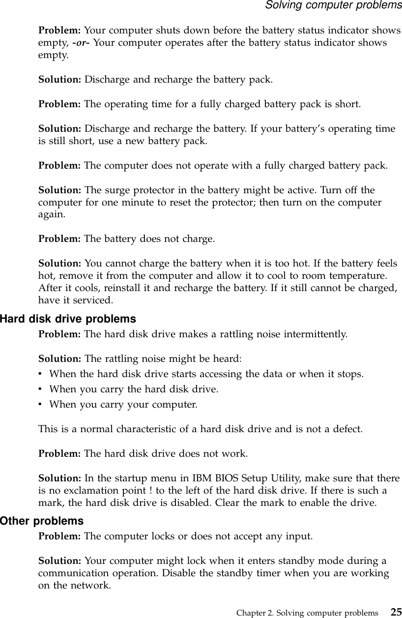 Problem: Your computer shuts down before the battery status indicator showsempty, -or- Your computer operates after the battery status indicator showsempty.Solution: Discharge and recharge the battery pack.Problem: The operating time for a fully charged battery pack is short.Solution: Discharge and recharge the battery. If your battery’s operating timeis still short, use a new battery pack.Problem: The computer does not operate with a fully charged battery pack.Solution: The surge protector in the battery might be active. Turn off thecomputer for one minute to reset the protector; then turn on the computeragain.Problem: The battery does not charge.Solution: You cannot charge the battery when it is too hot. If the battery feelshot, remove it from the computer and allow it to cool to room temperature.After it cools, reinstall it and recharge the battery. If it still cannot be charged,have it serviced.Hard disk drive problemsProblem: The hard disk drive makes a rattling noise intermittently.Solution: The rattling noise might be heard:vWhen the hard disk drive starts accessing the data or when it stops.vWhen you carry the hard disk drive.vWhen you carry your computer.This is a normal characteristic of a hard disk drive and is not a defect.Problem: The hard disk drive does not work.Solution: In the startup menu in IBM BIOS Setup Utility, make sure that thereis no exclamation point ! to the left of the hard disk drive. If there is such amark, the hard disk drive is disabled. Clear the mark to enable the drive.Other problemsProblem: The computer locks or does not accept any input.Solution: Your computer might lock when it enters standby mode during acommunication operation. Disable the standby timer when you are workingon the network.Solving computer problemsChapter 2. Solving computer problems 25