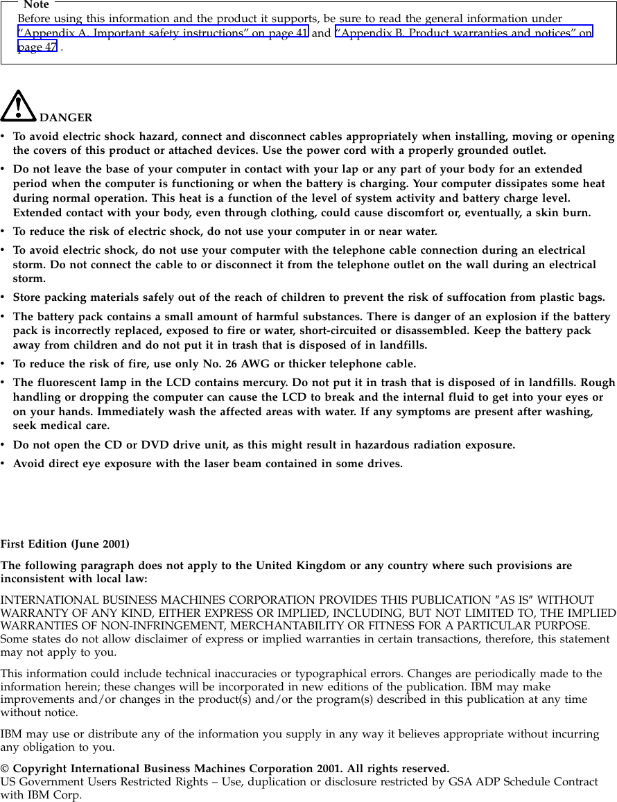 NoteBefore using this information and the product it supports, be sure to read the general information under“Appendix A. Important safety instructions” on page 41 and “Appendix B. Product warranties and notices” onpage 47 .DANGERvTo avoid electric shock hazard, connect and disconnect cables appropriately when installing, moving or openingthe covers of this product or attached devices. Use the power cord with a properly grounded outlet.vDo not leave the base of your computer in contact with your lap or any part of your body for an extendedperiod when the computer is functioning or when the battery is charging. Your computer dissipates some heatduring normal operation. This heat is a function of the level of system activity and battery charge level.Extended contact with your body, even through clothing, could cause discomfort or, eventually, a skin burn.vTo reduce the risk of electric shock, do not use your computer in or near water.vTo avoid electric shock, do not use your computer with the telephone cable connection during an electricalstorm. Do not connect the cable to or disconnect it from the telephone outlet on the wall during an electricalstorm.vStore packing materials safely out of the reach of children to prevent the risk of suffocation from plastic bags.vThe battery pack contains a small amount of harmful substances. There is danger of an explosion if the batterypack is incorrectly replaced, exposed to fire or water, short-circuited or disassembled. Keep the battery packaway from children and do not put it in trash that is disposed of in landfills.vTo reduce the risk of fire, use only No. 26 AWG or thicker telephone cable.vThe fluorescent lamp in the LCD contains mercury. Do not put it in trash that is disposed of in landfills. Roughhandling or dropping the computer can cause the LCD to break and the internal fluid to get into your eyes oron your hands. Immediately wash the affected areas with water. If any symptoms are present after washing,seek medical care.vDo not open the CD or DVD drive unit, as this might result in hazardous radiation exposure.vAvoid direct eye exposure with the laser beam contained in some drives.First Edition (June 2001)The following paragraph does not apply to the United Kingdom or any country where such provisions areinconsistent with local law:INTERNATIONAL BUSINESS MACHINES CORPORATION PROVIDES THIS PUBLICATION ″AS IS″WITHOUTWARRANTY OF ANY KIND, EITHER EXPRESS OR IMPLIED, INCLUDING, BUT NOT LIMITED TO, THE IMPLIEDWARRANTIES OF NON-INFRINGEMENT, MERCHANTABILITY OR FITNESS FOR A PARTICULAR PURPOSE.Some states do not allow disclaimer of express or implied warranties in certain transactions, therefore, this statementmay not apply to you.This information could include technical inaccuracies or typographical errors. Changes are periodically made to theinformation herein; these changes will be incorporated in new editions of the publication. IBM may makeimprovements and/or changes in the product(s) and/or the program(s) described in this publication at any timewithout notice.IBM may use or distribute any of the information you supply in any way it believes appropriate without incurringany obligation to you.© Copyright International Business Machines Corporation 2001. All rights reserved.US Government Users Restricted Rights – Use, duplication or disclosure restricted by GSA ADP Schedule Contractwith IBM Corp.