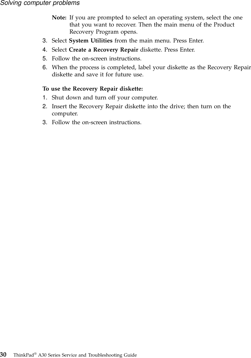 Note: If you are prompted to select an operating system, select the onethat you want to recover. Then the main menu of the ProductRecovery Program opens.3. Select System Utilities from the main menu. Press Enter.4. Select Create a Recovery Repair diskette. Press Enter.5. Follow the on-screen instructions.6. When the process is completed, label your diskette as the Recovery Repairdiskette and save it for future use.To use the Recovery Repair diskette:1. Shut down and turn off your computer.2. Insert the Recovery Repair diskette into the drive; then turn on thecomputer.3. Follow the on-screen instructions.Solving computer problems30 ThinkPad®A30 Series Service and Troubleshooting Guide