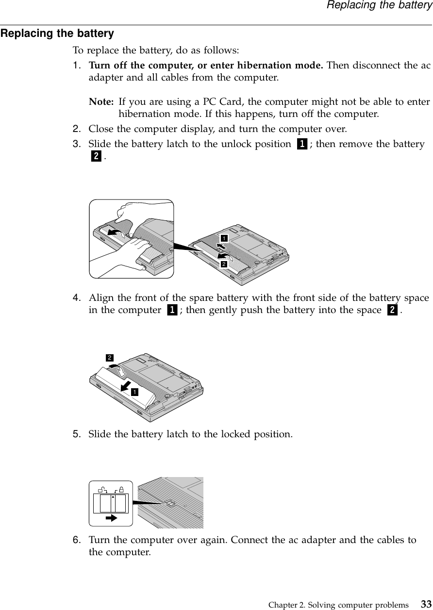 Replacing the batteryTo replace the battery, do as follows:1. Turn off the computer, or enter hibernation mode. Then disconnect the acadapter and all cables from the computer.Note: If you are using a PC Card, the computer might not be able to enterhibernation mode. If this happens, turn off the computer.2. Close the computer display, and turn the computer over.3. Slide the battery latch to the unlock position 1; then remove the battery2.124. Align the front of the spare battery with the front side of the battery spacein the computer 1; then gently push the battery into the space 2.125. Slide the battery latch to the locked position.6. Turn the computer over again. Connect the ac adapter and the cables tothe computer.Replacing the batteryChapter 2. Solving computer problems 33