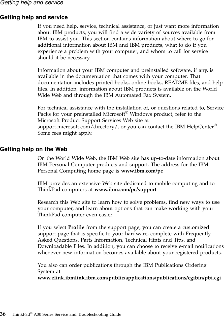 Getting help and serviceIf you need help, service, technical assistance, or just want more informationabout IBM products, you will find a wide variety of sources available fromIBM to assist you. This section contains information about where to go foradditional information about IBM and IBM products, what to do if youexperience a problem with your computer, and whom to call for serviceshould it be necessary.Information about your IBM computer and preinstalled software, if any, isavailable in the documentation that comes with your computer. Thatdocumentation includes printed books, online books, README files, and helpfiles. In addition, information about IBM products is available on the WorldWide Web and through the IBM Automated Fax System.For technical assistance with the installation of, or questions related to, ServicePacks for your preinstalled Microsoft®Windows product, refer to theMicrosoft Product Support Services Web site atsupport.microsoft.com/directory/, or you can contact the IBM HelpCenter®.Some fees might apply.Getting help on the WebOn the World Wide Web, the IBM Web site has up-to-date information aboutIBM Personal Computer products and support. The address for the IBMPersonal Computing home page is www.ibm.com/pcIBM provides an extensive Web site dedicated to mobile computing and toThinkPad computers at www.ibm.com/pc/supportResearch this Web site to learn how to solve problems, find new ways to useyour computer, and learn about options that can make working with yourThinkPad computer even easier.If you select Profile from the support page, you can create a customizedsupport page that is specific to your hardware, complete with FrequentlyAsked Questions, Parts Information, Technical Hints and Tips, andDownloadable Files. In addition, you can choose to receive e-mail notificationswhenever new information becomes available about your registered products.You also can order publications through the IBM Publications OrderingSystem atwww.elink.ibmlink.ibm.com/public/applications/publications/cgibin/pbi.cgiGetting help and service36 ThinkPad®A30 Series Service and Troubleshooting Guide