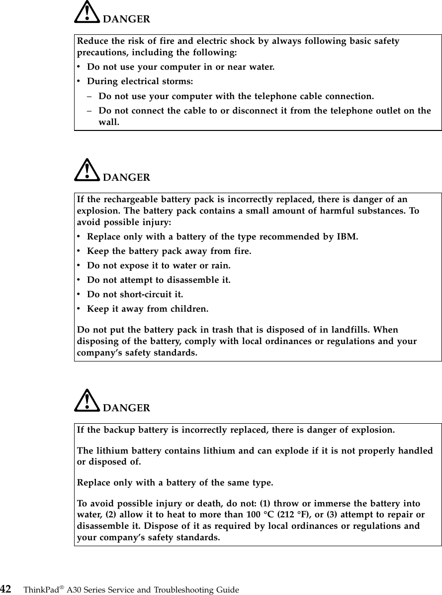 DANGERReduce the risk of fire and electric shock by always following basic safetyprecautions, including the following:vDo not use your computer in or near water.vDuring electrical storms:–Do not use your computer with the telephone cable connection.–Do not connect the cable to or disconnect it from the telephone outlet on thewall.DANGERIf the rechargeable battery pack is incorrectly replaced, there is danger of anexplosion. The battery pack contains a small amount of harmful substances. Toavoid possible injury:vReplace only with a battery of the type recommended by IBM.vKeep the battery pack away from fire.vDo not expose it to water or rain.vDo not attempt to disassemble it.vDo not short-circuit it.vKeep it away from children.Do not put the battery pack in trash that is disposed of in landfills. Whendisposing of the battery, comply with local ordinances or regulations and yourcompany’s safety standards.DANGERIf the backup battery is incorrectly replaced, there is danger of explosion.The lithium battery contains lithium and can explode if it is not properly handledor disposed of.Replace only with a battery of the same type.To avoid possible injury or death, do not: (1) throw or immerse the battery intowater, (2) allow it to heat to more than 100 °C (212 °F), or (3) attempt to repair ordisassemble it. Dispose of it as required by local ordinances or regulations andyour company’s safety standards.42 ThinkPad®A30 Series Service and Troubleshooting Guide