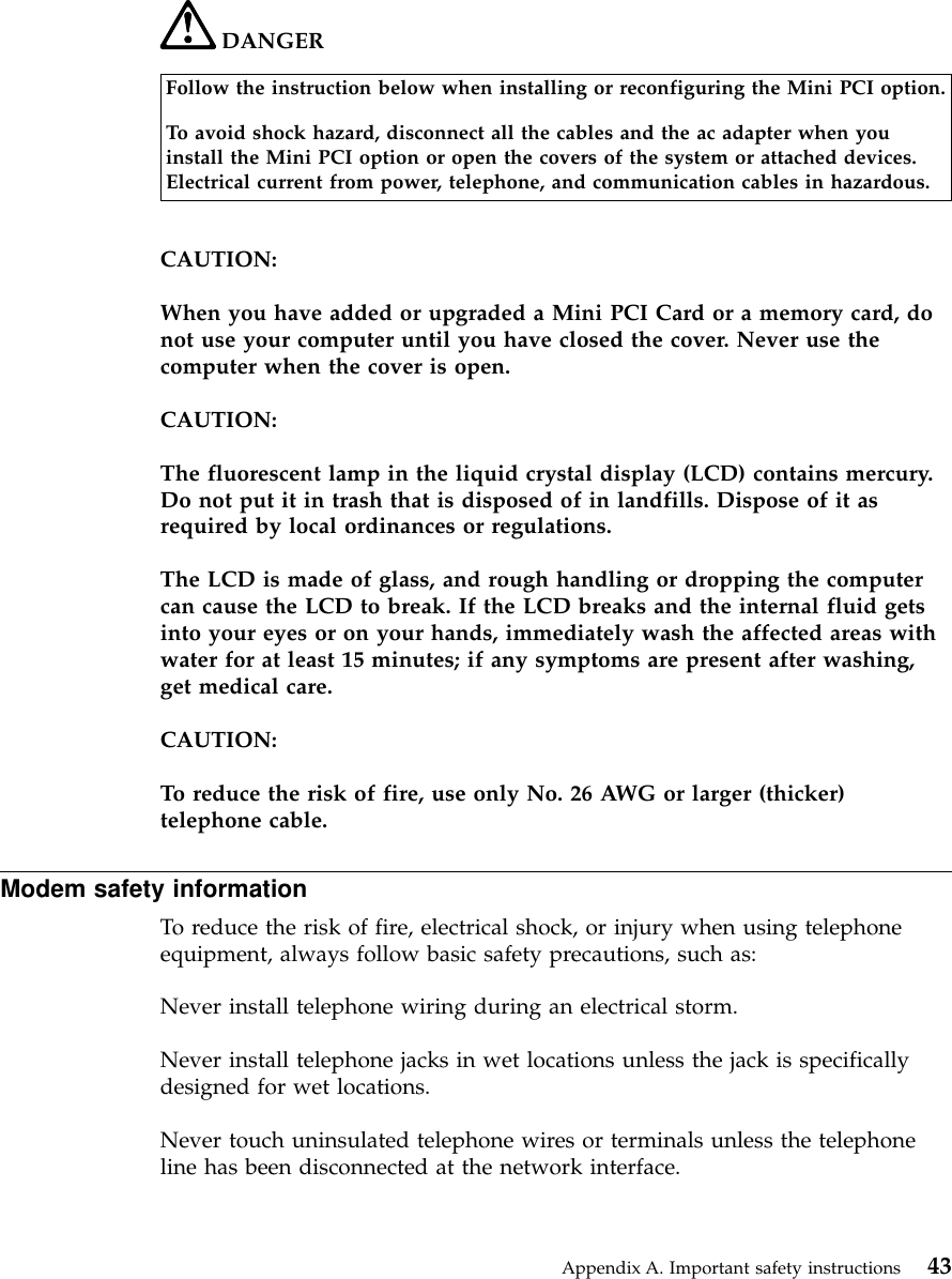 DANGERFollow the instruction below when installing or reconfiguring the Mini PCI option.To avoid shock hazard, disconnect all the cables and the ac adapter when youinstall the Mini PCI option or open the covers of the system or attached devices.Electrical current from power, telephone, and communication cables in hazardous.CAUTION:When you have added or upgraded a Mini PCI Card or a memory card, donot use your computer until you have closed the cover. Never use thecomputer when the cover is open.CAUTION:The fluorescent lamp in the liquid crystal display (LCD) contains mercury.Do not put it in trash that is disposed of in landfills. Dispose of it asrequired by local ordinances or regulations.The LCD is made of glass, and rough handling or dropping the computercan cause the LCD to break. If the LCD breaks and the internal fluid getsinto your eyes or on your hands, immediately wash the affected areas withwater for at least 15 minutes; if any symptoms are present after washing,get medical care.CAUTION:To reduce the risk of fire, use only No. 26 AWG or larger (thicker)telephone cable.Modem safety informationTo reduce the risk of fire, electrical shock, or injury when using telephoneequipment, always follow basic safety precautions, such as:Never install telephone wiring during an electrical storm.Never install telephone jacks in wet locations unless the jack is specificallydesigned for wet locations.Never touch uninsulated telephone wires or terminals unless the telephoneline has been disconnected at the network interface.Appendix A. Important safety instructions 43