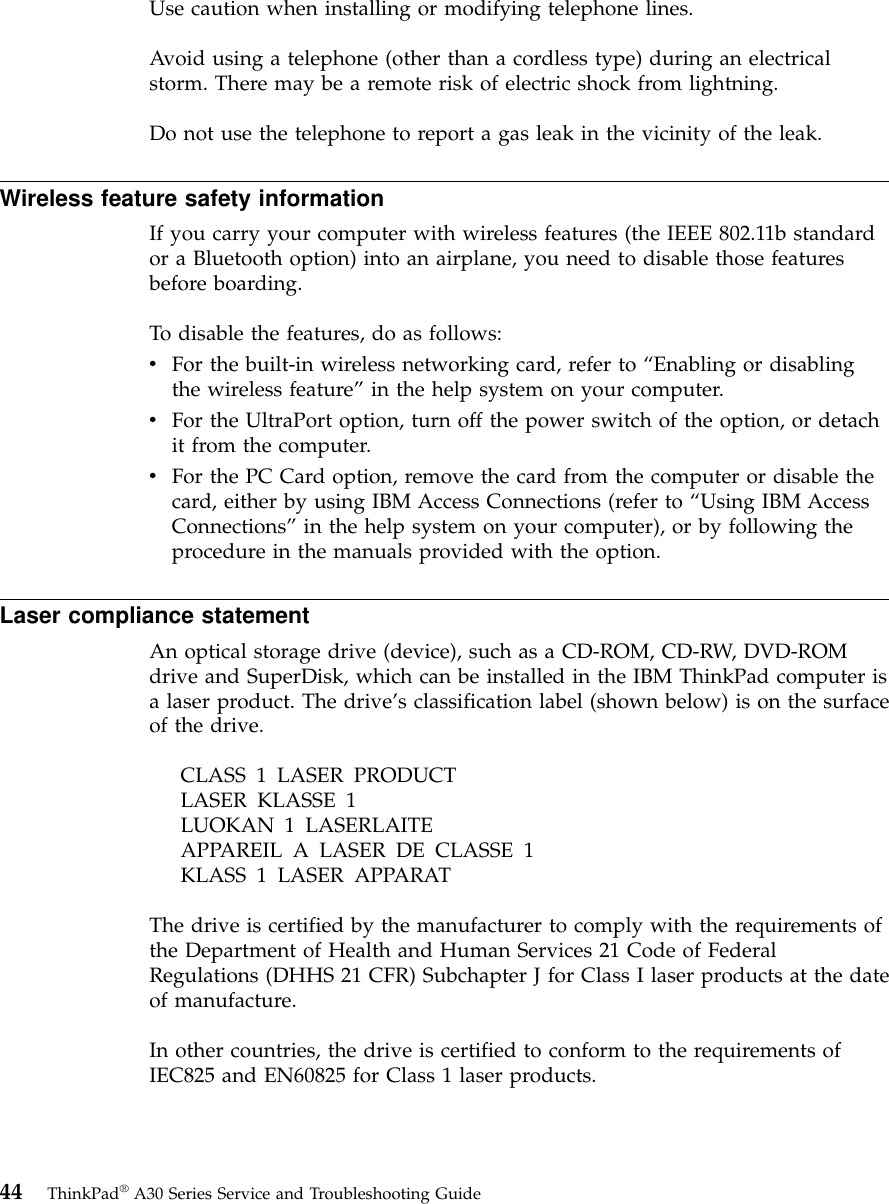 Use caution when installing or modifying telephone lines.Avoid using a telephone (other than a cordless type) during an electricalstorm. There may be a remote risk of electric shock from lightning.Do not use the telephone to report a gas leak in the vicinity of the leak.Wireless feature safety informationIf you carry your computer with wireless features (the IEEE 802.11b standardor a Bluetooth option) into an airplane, you need to disable those featuresbefore boarding.To disable the features, do as follows:vFor the built-in wireless networking card, refer to “Enabling or disablingthe wireless feature”in the help system on your computer.vFor the UltraPort option, turn off the power switch of the option, or detachit from the computer.vFor the PC Card option, remove the card from the computer or disable thecard, either by using IBM Access Connections (refer to “Using IBM AccessConnections”in the help system on your computer), or by following theprocedure in the manuals provided with the option.Laser compliance statementAn optical storage drive (device), such as a CD-ROM, CD-RW, DVD-ROMdrive and SuperDisk, which can be installed in the IBM ThinkPad computer isa laser product. The drive’s classification label (shown below) is on the surfaceof the drive.CLASS 1 LASER PRODUCTLASER KLASSE 1LUOKAN 1 LASERLAITEAPPAREIL A LASER DE CLASSE 1KLASS 1 LASER APPARATThe drive is certified by the manufacturer to comply with the requirements ofthe Department of Health and Human Services 21 Code of FederalRegulations (DHHS 21 CFR) Subchapter J for Class I laser products at the dateof manufacture.In other countries, the drive is certified to conform to the requirements ofIEC825 and EN60825 for Class 1 laser products.44 ThinkPad®A30 Series Service and Troubleshooting Guide