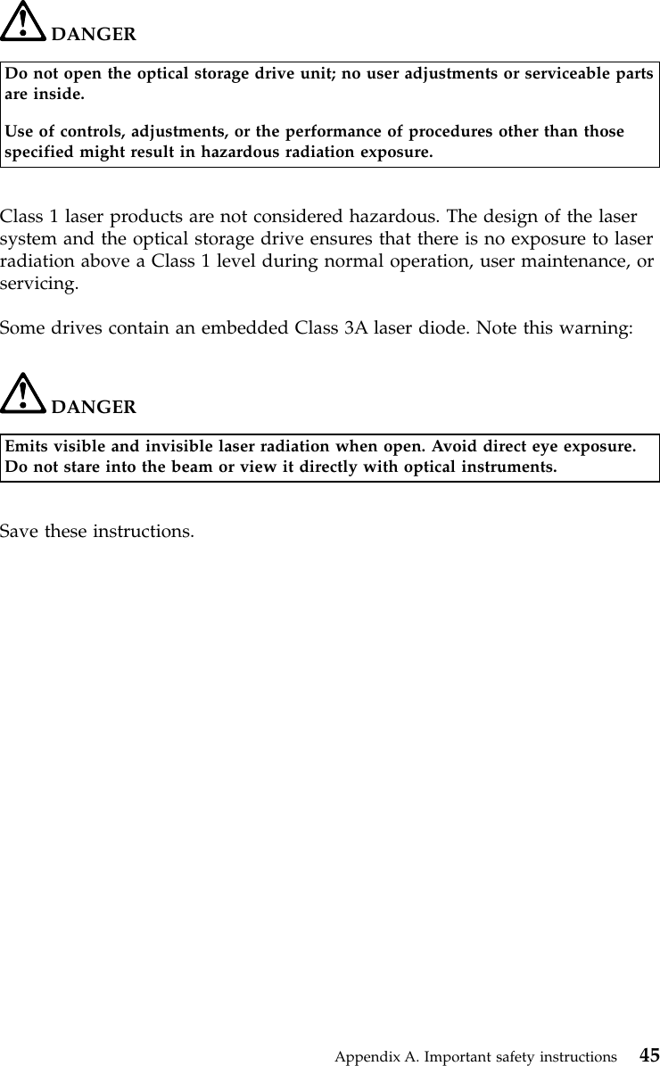 DANGERDo not open the optical storage drive unit; no user adjustments or serviceable partsare inside.Use of controls, adjustments, or the performance of procedures other than thosespecified might result in hazardous radiation exposure.Class 1 laser products are not considered hazardous. The design of the lasersystem and the optical storage drive ensures that there is no exposure to laserradiation above a Class 1 level during normal operation, user maintenance, orservicing.Some drives contain an embedded Class 3A laser diode. Note this warning:DANGEREmits visible and invisible laser radiation when open. Avoid direct eye exposure.Do not stare into the beam or view it directly with optical instruments.Save these instructions.Appendix A. Important safety instructions 45