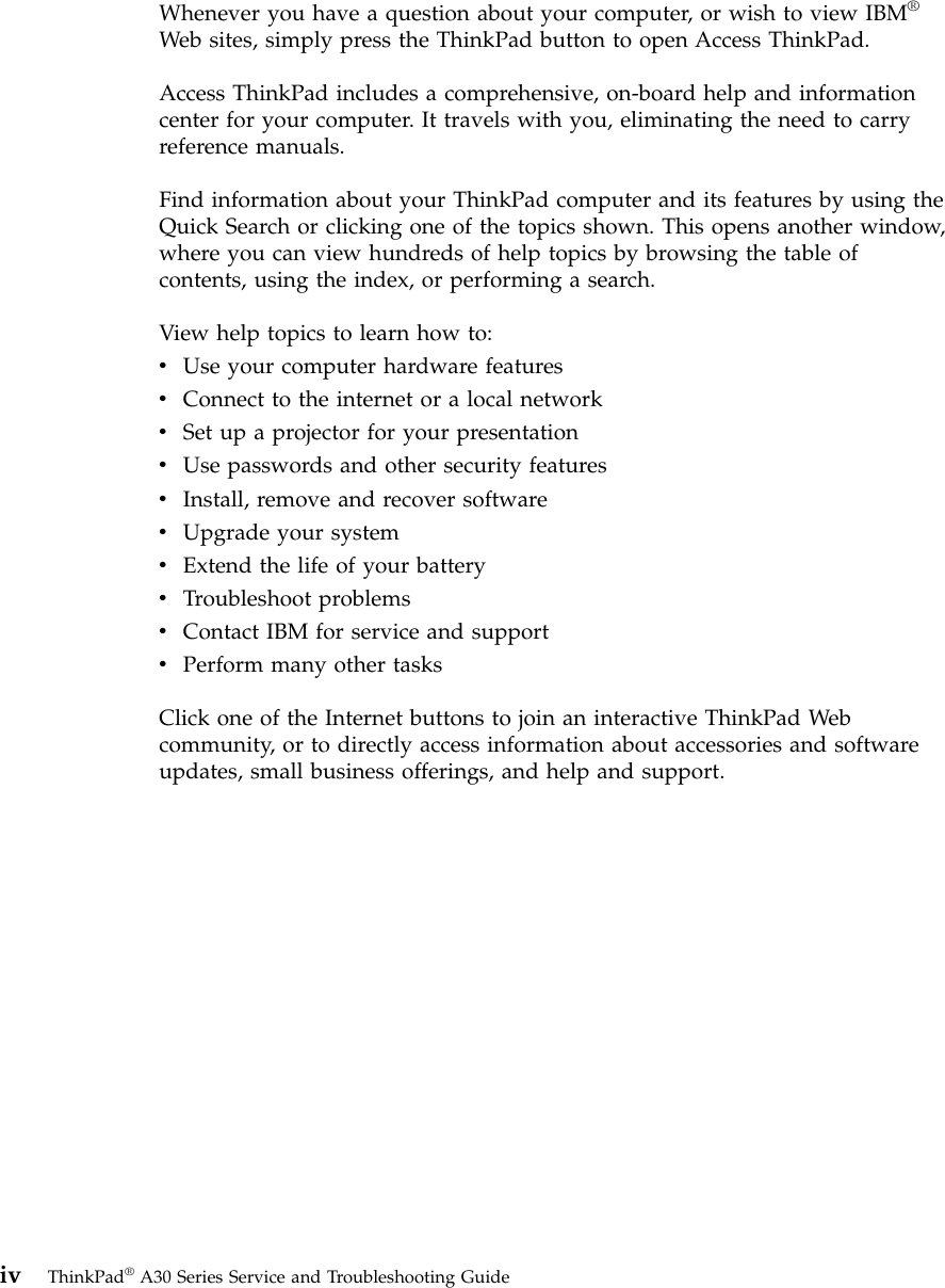 Whenever you have a question about your computer, or wish to view IBM®Web sites, simply press the ThinkPad button to open Access ThinkPad.Access ThinkPad includes a comprehensive, on-board help and informationcenter for your computer. It travels with you, eliminating the need to carryreference manuals.Find information about your ThinkPad computer and its features by using theQuick Search or clicking one of the topics shown. This opens another window,where you can view hundreds of help topics by browsing the table ofcontents, using the index, or performing a search.View help topics to learn how to:vUse your computer hardware featuresvConnect to the internet or a local networkvSet up a projector for your presentationvUse passwords and other security featuresvInstall, remove and recover softwarevUpgrade your systemvExtend the life of your batteryvTroubleshoot problemsvContact IBM for service and supportvPerform many other tasksClick one of the Internet buttons to join an interactive ThinkPad Webcommunity, or to directly access information about accessories and softwareupdates, small business offerings, and help and support.iv ThinkPad®A30 Series Service and Troubleshooting Guide