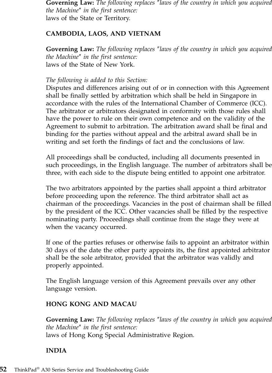 Governing Law: The following replaces ″laws of the country in which you acquiredthe Machine″in the first sentence:laws of the State or Territory.CAMBODIA, LAOS, AND VIETNAMGoverning Law: The following replaces ″laws of the country in which you acquiredthe Machine″in the first sentence:laws of the State of New York.The following is added to this Section:Disputes and differences arising out of or in connection with this Agreementshall be finally settled by arbitration which shall be held in Singapore inaccordance with the rules of the International Chamber of Commerce (ICC).The arbitrator or arbitrators designated in conformity with those rules shallhave the power to rule on their own competence and on the validity of theAgreement to submit to arbitration. The arbitration award shall be final andbinding for the parties without appeal and the arbitral award shall be inwriting and set forth the findings of fact and the conclusions of law.All proceedings shall be conducted, including all documents presented insuch proceedings, in the English language. The number of arbitrators shall bethree, with each side to the dispute being entitled to appoint one arbitrator.The two arbitrators appointed by the parties shall appoint a third arbitratorbefore proceeding upon the reference. The third arbitrator shall act aschairman of the proceedings. Vacancies in the post of chairman shall be filledby the president of the ICC. Other vacancies shall be filled by the respectivenominating party. Proceedings shall continue from the stage they were atwhen the vacancy occurred.If one of the parties refuses or otherwise fails to appoint an arbitrator within30 days of the date the other party appoints its, the first appointed arbitratorshall be the sole arbitrator, provided that the arbitrator was validly andproperly appointed.The English language version of this Agreement prevails over any otherlanguage version.HONG KONG AND MACAUGoverning Law: The following replaces ″laws of the country in which you acquiredthe Machine″in the first sentence:laws of Hong Kong Special Administrative Region.INDIA52 ThinkPad®A30 Series Service and Troubleshooting Guide