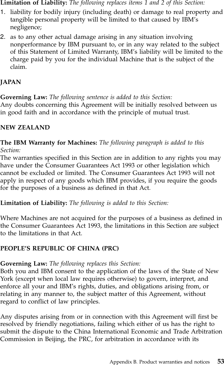 Limitation of Liability: The following replaces items 1 and 2 of this Section:1. liability for bodily injury (including death) or damage to real property andtangible personal property will be limited to that caused by IBM’snegligence;2. as to any other actual damage arising in any situation involvingnonperformance by IBM pursuant to, or in any way related to the subjectof this Statement of Limited Warranty, IBM’s liability will be limited to thecharge paid by you for the individual Machine that is the subject of theclaim.JAPANGoverning Law: The following sentence is added to this Section:Any doubts concerning this Agreement will be initially resolved between usin good faith and in accordance with the principle of mutual trust.NEW ZEALANDThe IBM Warranty for Machines: The following paragraph is added to thisSection:The warranties specified in this Section are in addition to any rights you mayhave under the Consumer Guarantees Act 1993 or other legislation whichcannot be excluded or limited. The Consumer Guarantees Act 1993 will notapply in respect of any goods which IBM provides, if you require the goodsfor the purposes of a business as defined in that Act.Limitation of Liability: The following is added to this Section:Where Machines are not acquired for the purposes of a business as defined inthe Consumer Guarantees Act 1993, the limitations in this Section are subjectto the limitations in that Act.PEOPLE’S REPUBLIC OF CHINA (PRC)Governing Law: The following replaces this Section:Both you and IBM consent to the application of the laws of the State of NewYork (except when local law requires otherwise) to govern, interpret, andenforce all your and IBM’s rights, duties, and obligations arising from, orrelating in any manner to, the subject matter of this Agreement, withoutregard to conflict of law principles.Any disputes arising from or in connection with this Agreement will first beresolved by friendly negotiations, failing which either of us has the right tosubmit the dispute to the China International Economic and Trade ArbitrationCommission in Beijing, the PRC, for arbitration in accordance with itsAppendix B. Product warranties and notices 53
