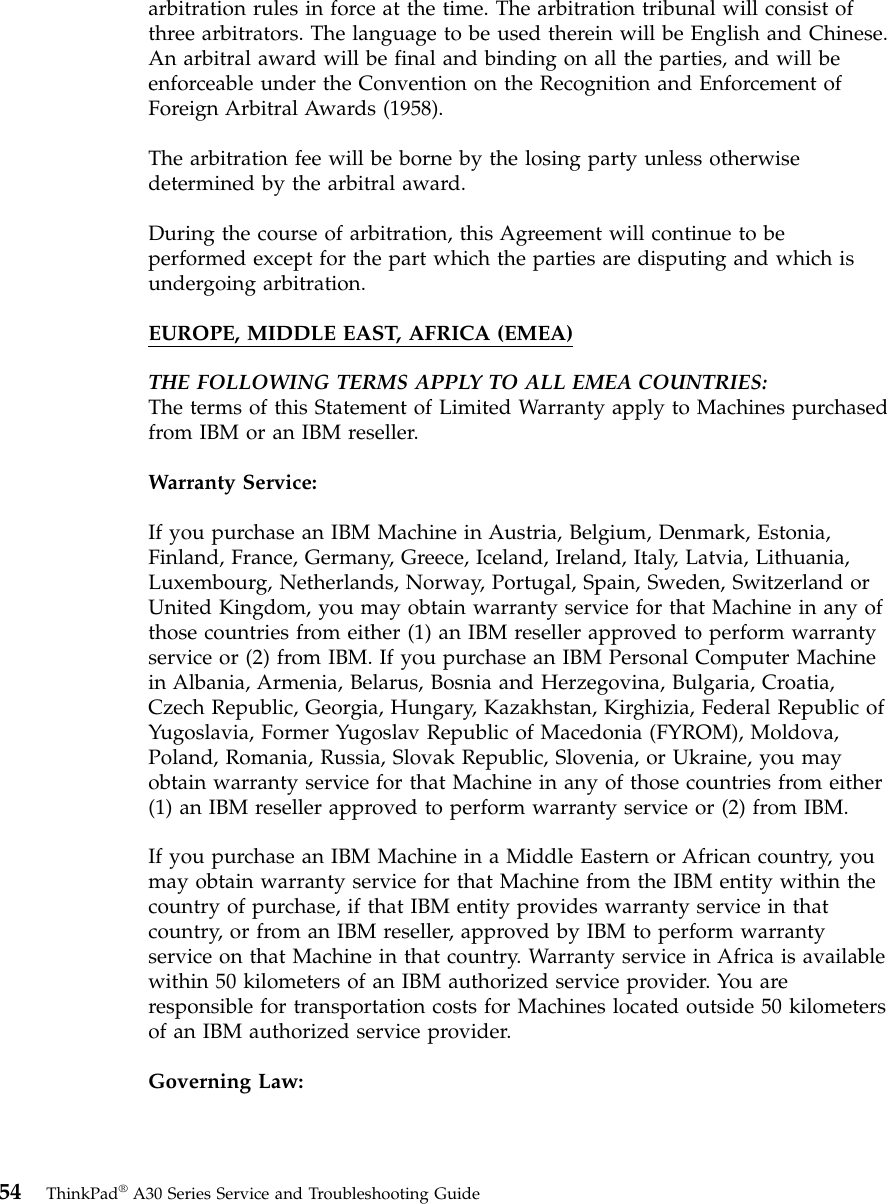 arbitration rules in force at the time. The arbitration tribunal will consist ofthree arbitrators. The language to be used therein will be English and Chinese.An arbitral award will be final and binding on all the parties, and will beenforceable under the Convention on the Recognition and Enforcement ofForeign Arbitral Awards (1958).The arbitration fee will be borne by the losing party unless otherwisedetermined by the arbitral award.During the course of arbitration, this Agreement will continue to beperformed except for the part which the parties are disputing and which isundergoing arbitration.EUROPE, MIDDLE EAST, AFRICA (EMEA)THE FOLLOWING TERMS APPLY TO ALL EMEA COUNTRIES:The terms of this Statement of Limited Warranty apply to Machines purchasedfrom IBM or an IBM reseller.Warranty Service:If you purchase an IBM Machine in Austria, Belgium, Denmark, Estonia,Finland, France, Germany, Greece, Iceland, Ireland, Italy, Latvia, Lithuania,Luxembourg, Netherlands, Norway, Portugal, Spain, Sweden, Switzerland orUnited Kingdom, you may obtain warranty service for that Machine in any ofthose countries from either (1) an IBM reseller approved to perform warrantyservice or (2) from IBM. If you purchase an IBM Personal Computer Machinein Albania, Armenia, Belarus, Bosnia and Herzegovina, Bulgaria, Croatia,Czech Republic, Georgia, Hungary, Kazakhstan, Kirghizia, Federal Republic ofYugoslavia, Former Yugoslav Republic of Macedonia (FYROM), Moldova,Poland, Romania, Russia, Slovak Republic, Slovenia, or Ukraine, you mayobtain warranty service for that Machine in any of those countries from either(1) an IBM reseller approved to perform warranty service or (2) from IBM.If you purchase an IBM Machine in a Middle Eastern or African country, youmay obtain warranty service for that Machine from the IBM entity within thecountry of purchase, if that IBM entity provides warranty service in thatcountry, or from an IBM reseller, approved by IBM to perform warrantyservice on that Machine in that country. Warranty service in Africa is availablewithin 50 kilometers of an IBM authorized service provider. You areresponsible for transportation costs for Machines located outside 50 kilometersof an IBM authorized service provider.Governing Law:54 ThinkPad®A30 Series Service and Troubleshooting Guide