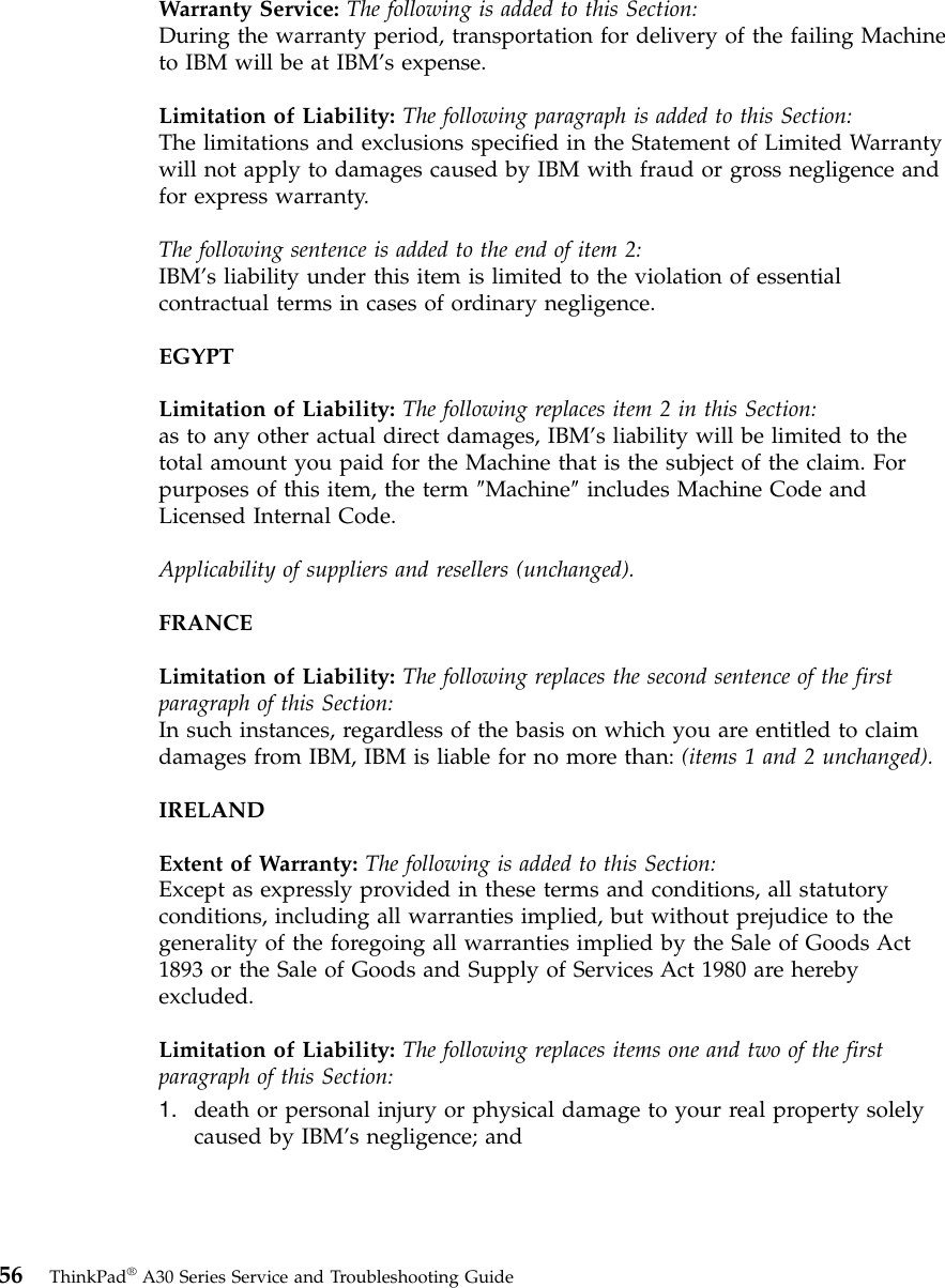 Warranty Service: The following is added to this Section:During the warranty period, transportation for delivery of the failing Machineto IBM will be at IBM’s expense.Limitation of Liability: The following paragraph is added to this Section:The limitations and exclusions specified in the Statement of Limited Warrantywill not apply to damages caused by IBM with fraud or gross negligence andfor express warranty.The following sentence is added to the end of item 2:IBM’s liability under this item is limited to the violation of essentialcontractual terms in cases of ordinary negligence.EGYPTLimitation of Liability: The following replaces item 2 in this Section:as to any other actual direct damages, IBM’s liability will be limited to thetotal amount you paid for the Machine that is the subject of the claim. Forpurposes of this item, the term ″Machine″includes Machine Code andLicensed Internal Code.Applicability of suppliers and resellers (unchanged).FRANCELimitation of Liability: The following replaces the second sentence of the firstparagraph of this Section:In such instances, regardless of the basis on which you are entitled to claimdamages from IBM, IBM is liable for no more than: (items 1 and 2 unchanged).IRELANDExtent of Warranty: The following is added to this Section:Except as expressly provided in these terms and conditions, all statutoryconditions, including all warranties implied, but without prejudice to thegenerality of the foregoing all warranties implied by the Sale of Goods Act1893 or the Sale of Goods and Supply of Services Act 1980 are herebyexcluded.Limitation of Liability: The following replaces items one and two of the firstparagraph of this Section:1. death or personal injury or physical damage to your real property solelycaused by IBM’s negligence; and56 ThinkPad®A30 Series Service and Troubleshooting Guide