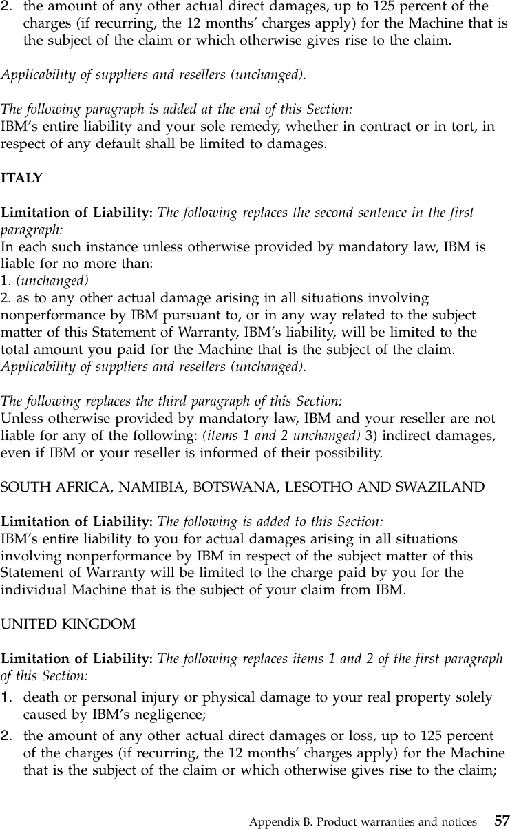 2. the amount of any other actual direct damages, up to 125 percent of thecharges (if recurring, the 12 months’charges apply) for the Machine that isthe subject of the claim or which otherwise gives rise to the claim.Applicability of suppliers and resellers (unchanged).The following paragraph is added at the end of this Section:IBM’s entire liability and your sole remedy, whether in contract or in tort, inrespect of any default shall be limited to damages.ITALYLimitation of Liability: The following replaces the second sentence in the firstparagraph:In each such instance unless otherwise provided by mandatory law, IBM isliable for no more than:1. (unchanged)2. as to any other actual damage arising in all situations involvingnonperformance by IBM pursuant to, or in any way related to the subjectmatter of this Statement of Warranty, IBM’s liability, will be limited to thetotal amount you paid for the Machine that is the subject of the claim.Applicability of suppliers and resellers (unchanged).The following replaces the third paragraph of this Section:Unless otherwise provided by mandatory law, IBM and your reseller are notliable for any of the following: (items 1 and 2 unchanged) 3) indirect damages,even if IBM or your reseller is informed of their possibility.SOUTH AFRICA, NAMIBIA, BOTSWANA, LESOTHO AND SWAZILANDLimitation of Liability: The following is added to this Section:IBM’s entire liability to you for actual damages arising in all situationsinvolving nonperformance by IBM in respect of the subject matter of thisStatement of Warranty will be limited to the charge paid by you for theindividual Machine that is the subject of your claim from IBM.UNITED KINGDOMLimitation of Liability: The following replaces items 1 and 2 of the first paragraphof this Section:1. death or personal injury or physical damage to your real property solelycaused by IBM’s negligence;2. the amount of any other actual direct damages or loss, up to 125 percentof the charges (if recurring, the 12 months’charges apply) for the Machinethat is the subject of the claim or which otherwise gives rise to the claim;Appendix B. Product warranties and notices 57