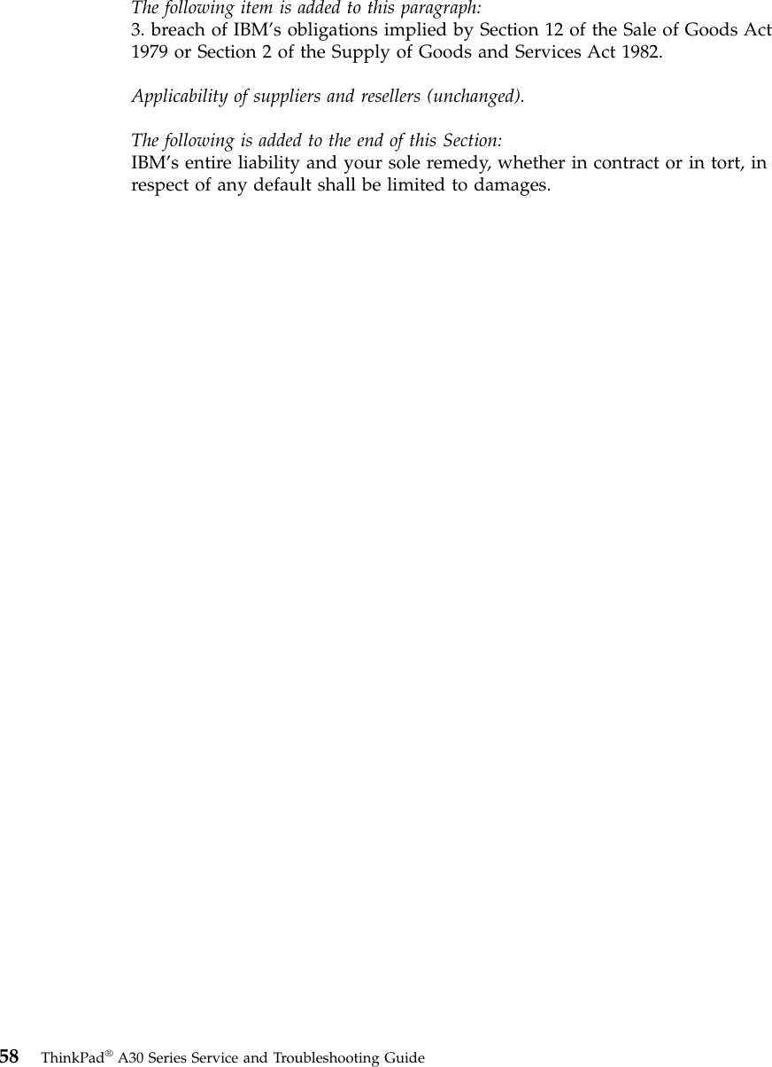 The following item is added to this paragraph:3. breach of IBM’s obligations implied by Section 12 of the Sale of Goods Act1979 or Section 2 of the Supply of Goods and Services Act 1982.Applicability of suppliers and resellers (unchanged).The following is added to the end of this Section:IBM’s entire liability and your sole remedy, whether in contract or in tort, inrespect of any default shall be limited to damages.58 ThinkPad®A30 Series Service and Troubleshooting Guide