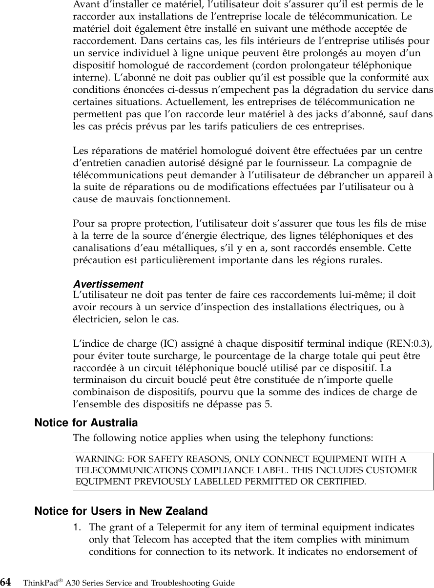 Avant d’installer ce matériel, l’utilisateur doit s’assurer qu’il est permis de leraccorder aux installations de l’entreprise locale de télécommunication. Lematériel doit également être installéen suivant une méthode acceptéederaccordement. Dans certains cas, les fils intérieurs de l’entreprise utilisés pourun service individuel àligne unique peuvent être prolongés au moyen d’undispositif homologuéde raccordement (cordon prolongateur téléphoniqueinterne). L’abonnéne doit pas oublier qu’il est possible que la conformitéauxconditions énoncées ci-dessus n’empechent pas la dégradation du service danscertaines situations. Actuellement, les entreprises de télécommunication nepermettent pas que l’on raccorde leur matériel àdes jacks d’abonné, sauf dansles cas précis prévus par les tarifs paticuliers de ces entreprises.Les réparations de matériel homologuédoivent être effectuées par un centred’entretien canadien autorisédésignépar le fournisseur. La compagnie detélécommunications peut demander àl’utilisateur de débrancher un appareil àla suite de réparations ou de modifications effectuées par l’utilisateur ou àcause de mauvais fonctionnement.Pour sa propre protection, l’utilisateur doit s’assurer que tous les fils de miseàla terre de la source d’énergie électrique, des lignes téléphoniques et descanalisations d’eau métalliques, s’il y en a, sont raccordés ensemble. Cetteprécaution est particulièrement importante dans les régions rurales.AvertissementL’utilisateur ne doit pas tenter de faire ces raccordements lui-même; il doitavoir recours àun service d’inspection des installations électriques, ou àélectricien, selon le cas.L’indice de charge (IC) assignéàchaque dispositif terminal indique (REN:0.3),pour éviter toute surcharge, le pourcentage de la charge totale qui peut êtreraccordéeàun circuit téléphonique boucléutilisépar ce dispositif. Laterminaison du circuit bouclépeut être constituéeden’importe quellecombinaison de dispositifs, pourvu que la somme des indices de charge del’ensemble des dispositifs ne dépasse pas 5.Notice for AustraliaThe following notice applies when using the telephony functions:WARNING: FOR SAFETY REASONS, ONLY CONNECT EQUIPMENT WITH ATELECOMMUNICATIONS COMPLIANCE LABEL. THIS INCLUDES CUSTOMEREQUIPMENT PREVIOUSLY LABELLED PERMITTED OR CERTIFIED.Notice for Users in New Zealand1. The grant of a Telepermit for any item of terminal equipment indicatesonly that Telecom has accepted that the item complies with minimumconditions for connection to its network. It indicates no endorsement of64 ThinkPad®A30 Series Service and Troubleshooting Guide