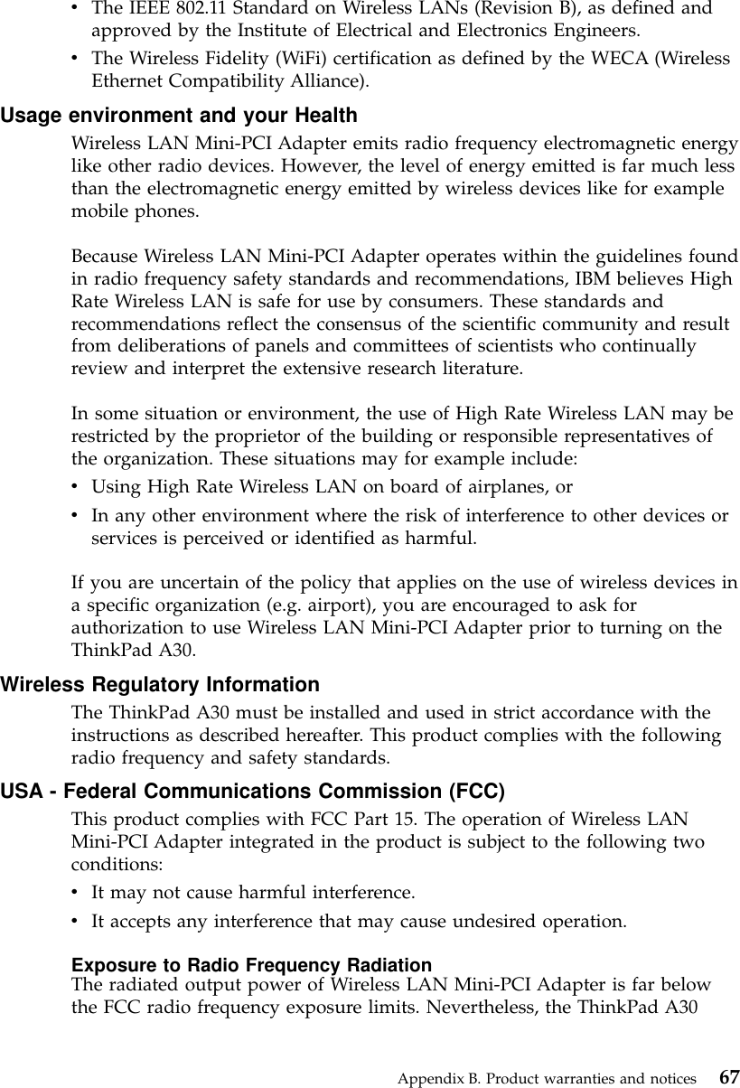 vThe IEEE 802.11 Standard on Wireless LANs (Revision B), as defined andapproved by the Institute of Electrical and Electronics Engineers.vThe Wireless Fidelity (WiFi) certification as defined by the WECA (WirelessEthernet Compatibility Alliance).Usage environment and your HealthWireless LAN Mini-PCI Adapter emits radio frequency electromagnetic energylike other radio devices. However, the level of energy emitted is far much lessthan the electromagnetic energy emitted by wireless devices like for examplemobile phones.Because Wireless LAN Mini-PCI Adapter operates within the guidelines foundin radio frequency safety standards and recommendations, IBM believes HighRate Wireless LAN is safe for use by consumers. These standards andrecommendations reflect the consensus of the scientific community and resultfrom deliberations of panels and committees of scientists who continuallyreview and interpret the extensive research literature.In some situation or environment, the use of High Rate Wireless LAN may berestricted by the proprietor of the building or responsible representatives ofthe organization. These situations may for example include:vUsing High Rate Wireless LAN on board of airplanes, orvIn any other environment where the risk of interference to other devices orservices is perceived or identified as harmful.If you are uncertain of the policy that applies on the use of wireless devices ina specific organization (e.g. airport), you are encouraged to ask forauthorization to use Wireless LAN Mini-PCI Adapter prior to turning on theThinkPad A30.Wireless Regulatory InformationThe ThinkPad A30 must be installed and used in strict accordance with theinstructions as described hereafter. This product complies with the followingradio frequency and safety standards.USA - Federal Communications Commission (FCC)This product complies with FCC Part 15. The operation of Wireless LANMini-PCI Adapter integrated in the product is subject to the following twoconditions:vIt may not cause harmful interference.vIt accepts any interference that may cause undesired operation.Exposure to Radio Frequency RadiationThe radiated output power of Wireless LAN Mini-PCI Adapter is far belowthe FCC radio frequency exposure limits. Nevertheless, the ThinkPad A30Appendix B. Product warranties and notices 67