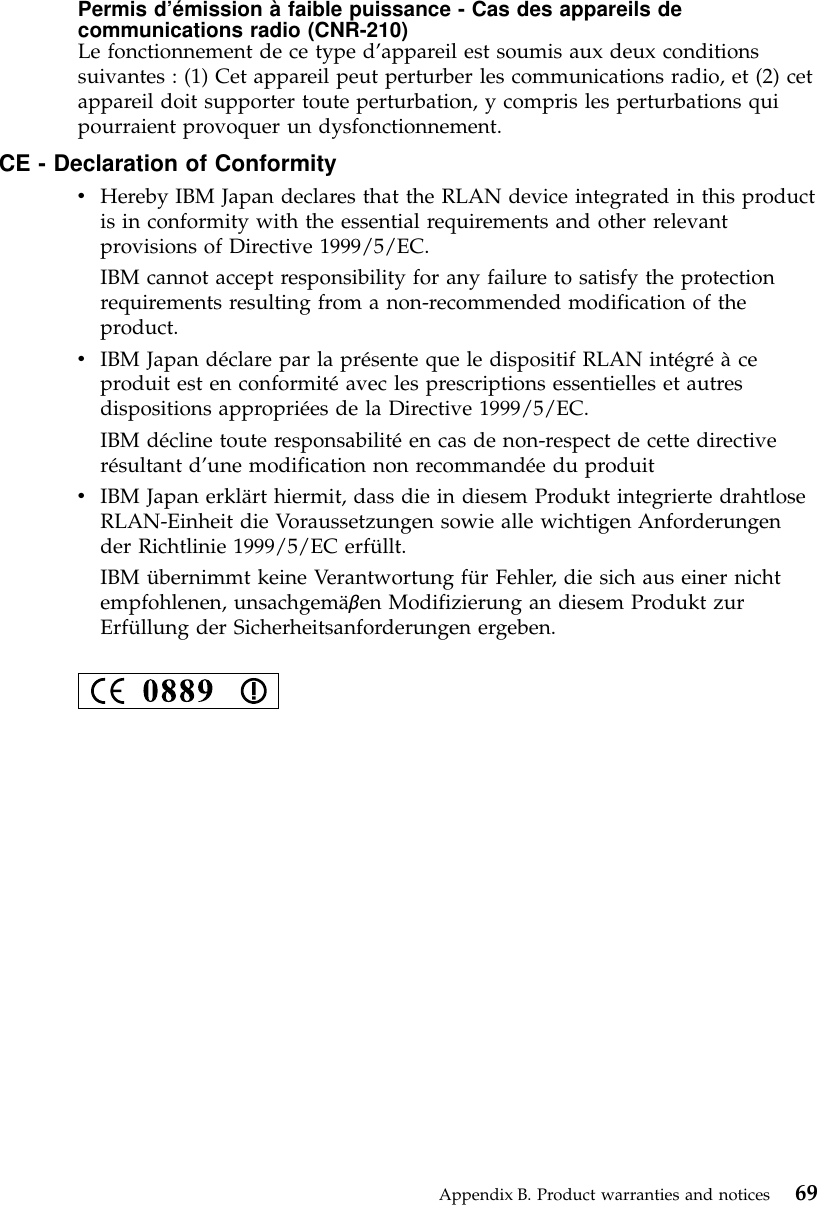 Permis d’émission à faible puissance - Cas des appareils decommunications radio (CNR-210)Le fonctionnement de ce type d’appareil est soumis aux deux conditionssuivantes : (1) Cet appareil peut perturber les communications radio, et (2) cetappareil doit supporter toute perturbation, y compris les perturbations quipourraient provoquer un dysfonctionnement.CE - Declaration of ConformityvHereby IBM Japan declares that the RLAN device integrated in this productis in conformity with the essential requirements and other relevantprovisions of Directive 1999/5/EC.IBM cannot accept responsibility for any failure to satisfy the protectionrequirements resulting from a non-recommended modification of theproduct.vIBM Japan déclare par la présente que le dispositif RLAN intégréàceproduit est en conformitéavec les prescriptions essentielles et autresdispositions appropriées de la Directive 1999/5/EC.IBM décline toute responsabilitéen cas de non-respect de cette directiverésultant d’une modification non recommandée du produitvIBM Japan erklärt hiermit, dass die in diesem Produkt integrierte drahtloseRLAN-Einheit die Voraussetzungen sowie alle wichtigen Anforderungender Richtlinie 1999/5/EC erfüllt.IBM übernimmt keine Verantwortung für Fehler, die sich aus einer nichtempfohlenen, unsachgemäβen Modifizierung an diesem Produkt zurErfüllung der Sicherheitsanforderungen ergeben.Appendix B. Product warranties and notices 69