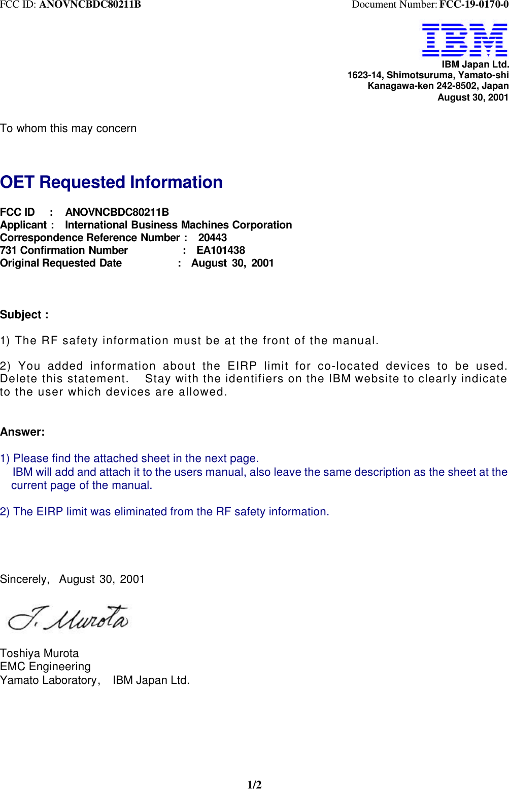 FCC ID: ANOVNCBDC80211B                                        Document Number: FCC-19-0170-01/2IBM Japan Ltd.1623-14, Shimotsuruma, Yamato-shiKanagawa-ken 242-8502, JapanAugust 30, 2001To whom this may concernOET Requested InformationFCC ID   :   ANOVNCBDC80211BApplicant :  International Business Machines CorporationCorrespondence Reference Number :  20443731 Confirmation Number          :  EA101438Original Requested Date           :  August 30, 2001Subject :1) The RF safety information must be at the front of the manual.2) You added information about the EIRP limit for co-located devices to be used.Delete this statement.  Stay with the identifiers on the IBM website to clearly indicateto the user which devices are allowed.Answer:1) Please find the attached sheet in the next page.  IBM will add and attach it to the users manual, also leave the same description as the sheet at the  current page of the manual.2) The EIRP limit was eliminated from the RF safety information.Sincerely,  August 30, 2001Toshiya MurotaEMC EngineeringYamato Laboratory,  IBM Japan Ltd.