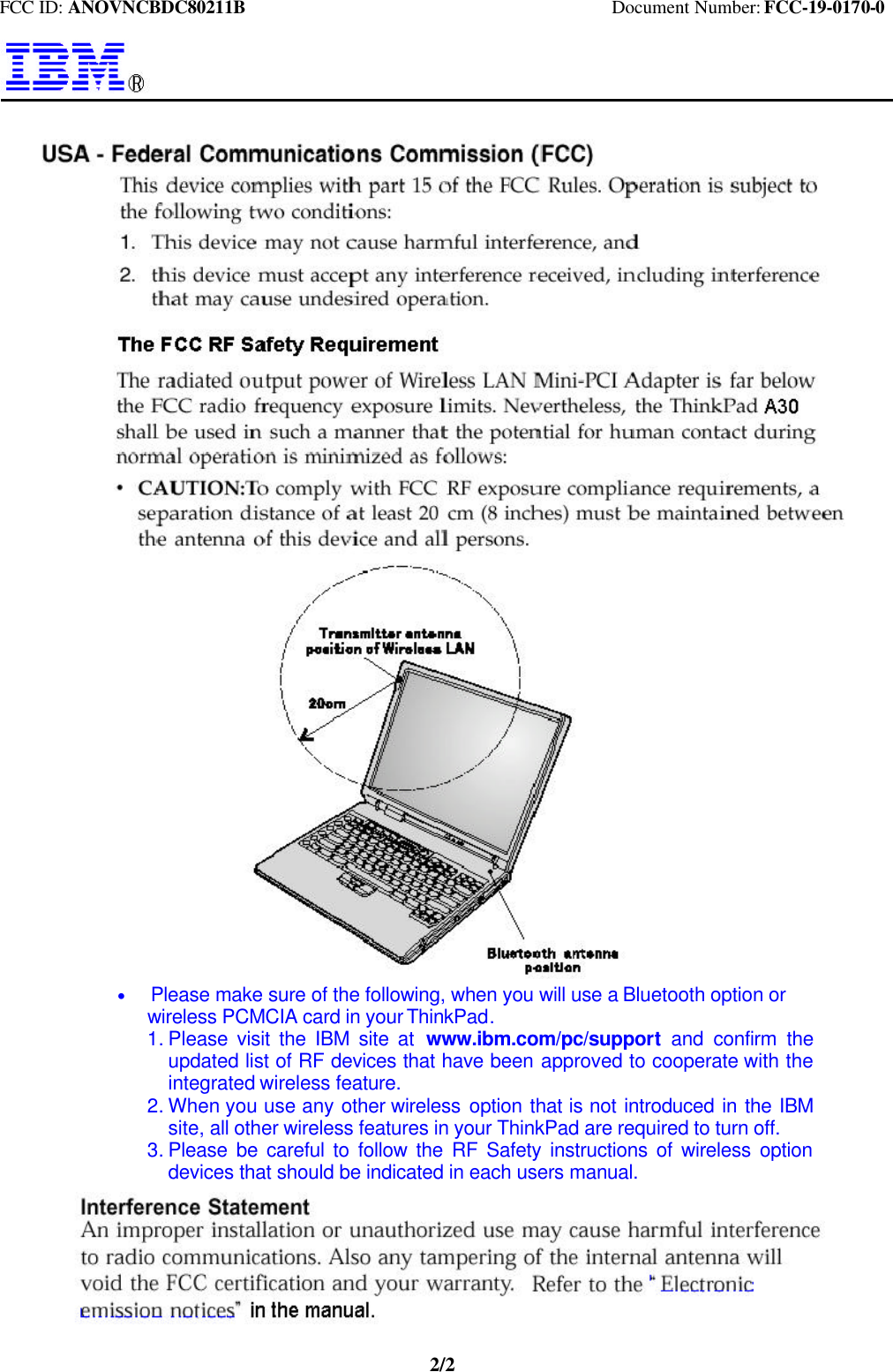 FCC ID: ANOVNCBDC80211B                                        Document Number: FCC-19-0170-02/2  * Please make sure of the following, when you will use a Bluetooth option or   wireless PCMCIA card in your ThinkPad.1. Please visit the IBM site at  www.ibm.com/pc/support  and confirm theupdated list of RF devices that have been approved to cooperate with theintegrated wireless feature.2. When you use any other wireless  option that is not introduced in the IBMsite, all other wireless features in your ThinkPad are required to turn off.3. Please be careful to follow the RF Safety instructions of wireless optiondevices that should be indicated in each users manual.