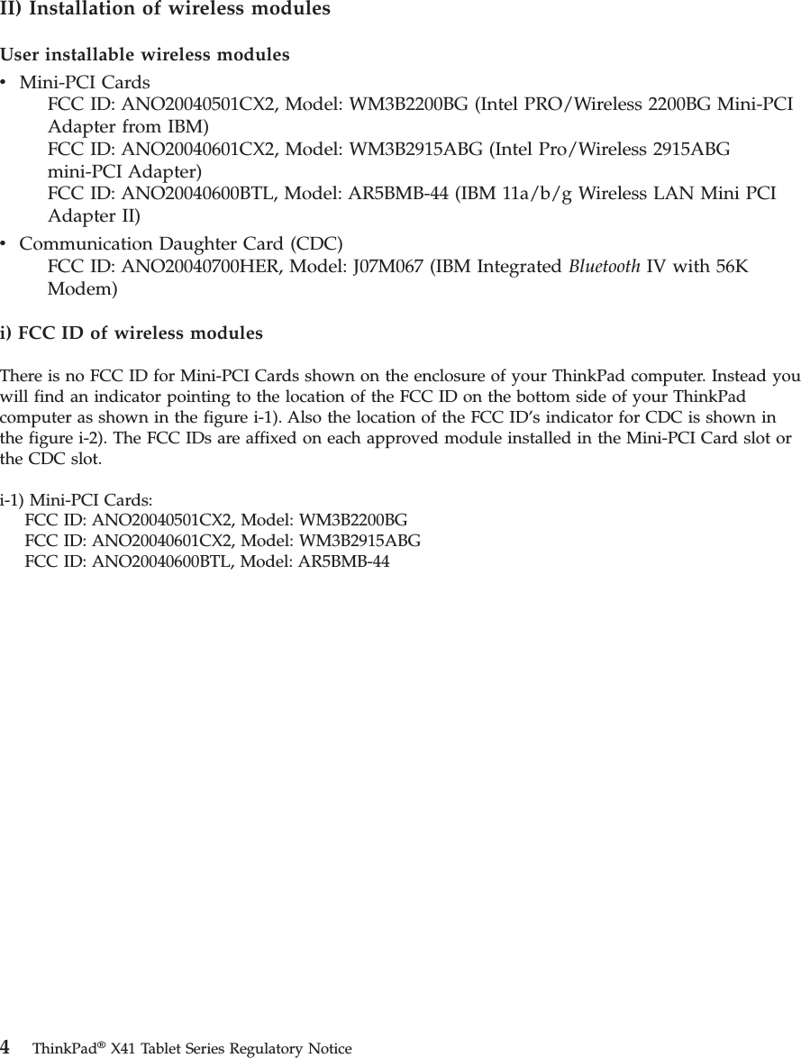 II) Installation of wireless modules User installable wireless modules v    Mini-PCI Cards     FCC ID: ANO20040501CX2, Model: WM3B2200BG (Intel PRO/Wireless 2200BG Mini-PCI Adapter from IBM)     FCC ID: ANO20040601CX2, Model: WM3B2915ABG (Intel Pro/Wireless 2915ABG mini-PCI Adapter)     FCC ID: ANO20040600BTL, Model: AR5BMB-44 (IBM 11a/b/g Wireless LAN Mini PCI Adapter II)v    Communication Daughter Card (CDC)     FCC ID: ANO20040700HER, Model: J07M067 (IBM Integrated Bluetooth IV with 56K Modem)i) FCC ID of wireless modules There is no FCC ID for Mini-PCI Cards shown on the enclosure of your ThinkPad computer. Instead you will find an indicator pointing to the location of the FCC ID on the bottom side of your ThinkPad computer as shown in the figure i-1). Also the location of the FCC ID’s indicator for CDC is shown in the figure i-2). The FCC IDs are affixed on each approved module installed in the Mini-PCI Card slot or the CDC slot. i-1) Mini-PCI Cards:     FCC ID: ANO20040501CX2, Model: WM3B2200BG     FCC ID: ANO20040601CX2, Model: WM3B2915ABG     FCC ID: ANO20040600BTL, Model: AR5BMB-44 4 ThinkPad® X41 Tablet Series Regulatory Notice