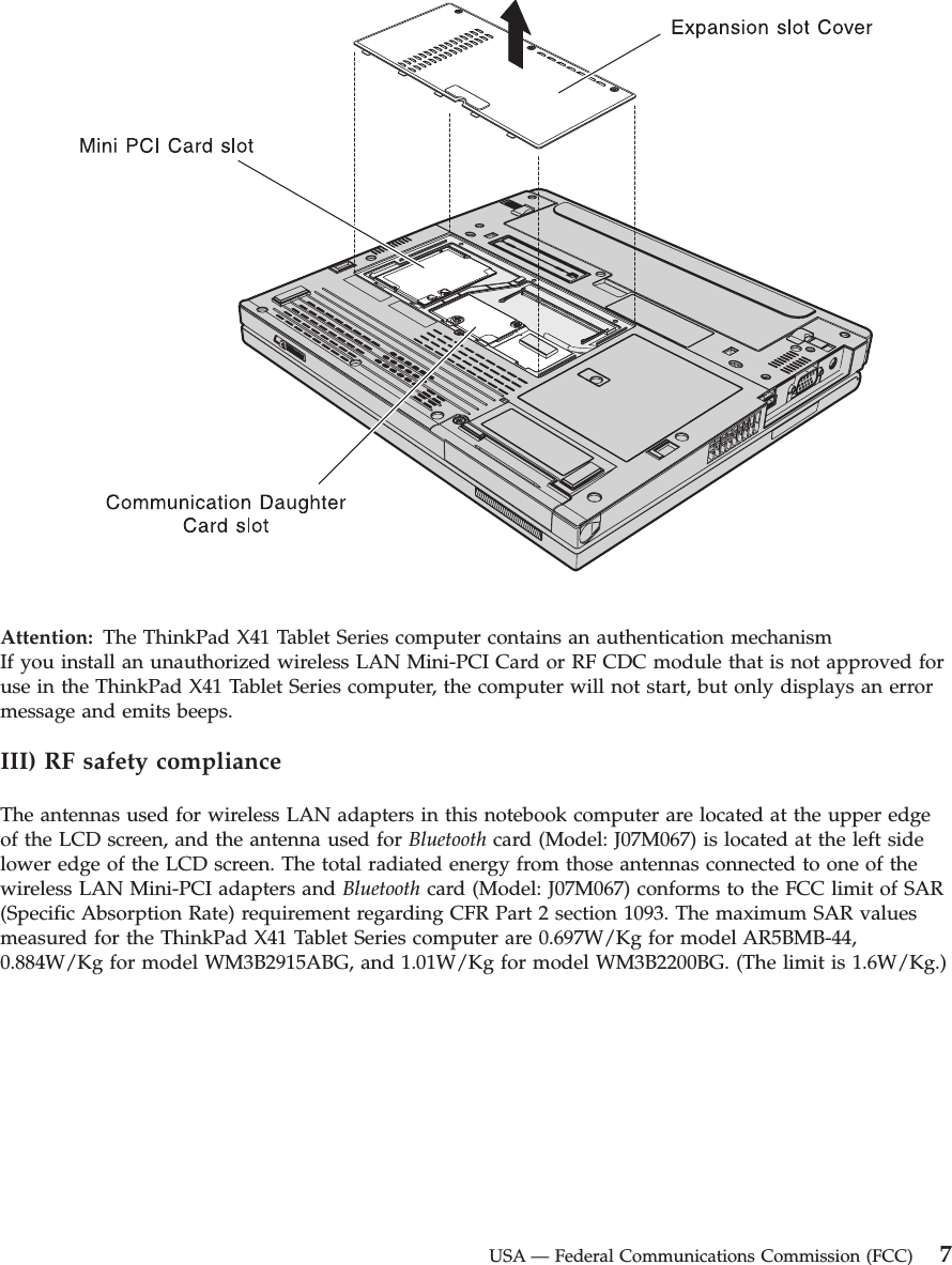 Attention:   The ThinkPad X41 Tablet Series computer contains an authentication mechanismIf you install an unauthorized wireless LAN Mini-PCI Card or RF CDC module that is not approved for use in the ThinkPad X41 Tablet Series computer, the computer will not start, but only displays an error message and emits beeps. III) RF safety compliance The antennas used for wireless LAN adapters in this notebook computer are located at the upper edge of the LCD screen, and the antenna used for Bluetooth card (Model: J07M067) is located at the left side lower edge of the LCD screen. The total radiated energy from those antennas connected to one of the wireless LAN Mini-PCI adapters and Bluetooth card (Model: J07M067) conforms to the FCC limit of SAR (Specific Absorption Rate) requirement regarding CFR Part 2 section 1093. The maximum SAR values measured for the ThinkPad X41 Tablet Series computer are 0.697W/Kg for model AR5BMB-44, 0.884W/Kg for model WM3B2915ABG, and 1.01W/Kg for model WM3B2200BG. (The limit is 1.6W/Kg.)  USA — Federal Communications Commission (FCC) 7