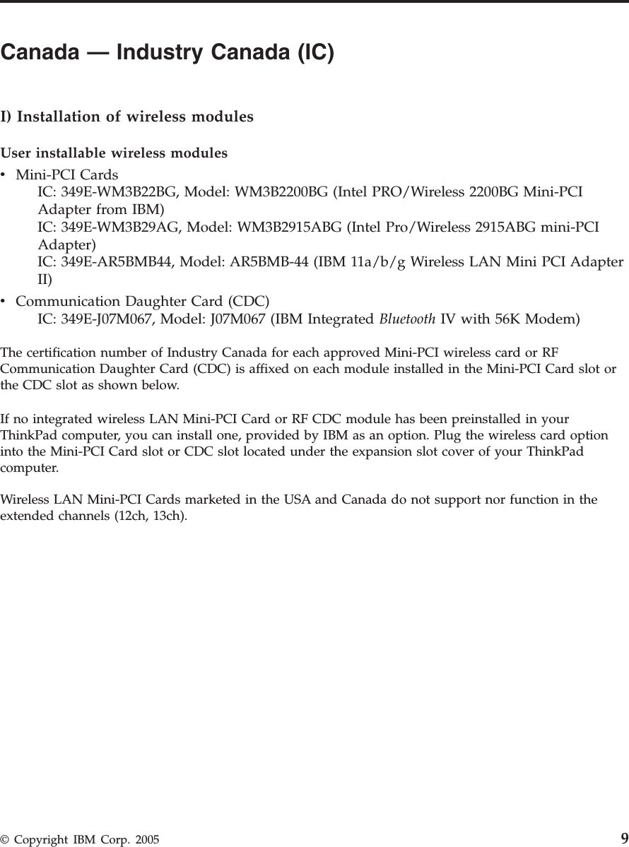 Canada — Industry Canada (IC)      I) Installation of wireless modules User installable wireless modules v    Mini-PCI Cards     IC: 349E-WM3B22BG, Model: WM3B2200BG (Intel PRO/Wireless 2200BG Mini-PCI Adapter from IBM)     IC: 349E-WM3B29AG, Model: WM3B2915ABG (Intel Pro/Wireless 2915ABG mini-PCI Adapter)     IC: 349E-AR5BMB44, Model: AR5BMB-44 (IBM 11a/b/g Wireless LAN Mini PCI Adapter II)v    Communication Daughter Card (CDC)     IC: 349E-J07M067, Model: J07M067 (IBM Integrated Bluetooth IV with 56K Modem)The certification number of Industry Canada for each approved Mini-PCI wireless card or RF Communication Daughter Card (CDC) is affixed on each module installed in the Mini-PCI Card slot or the CDC slot as shown below. If no integrated wireless LAN Mini-PCI Card or RF CDC module has been preinstalled in your ThinkPad computer, you can install one, provided by IBM as an option. Plug the wireless card option into the Mini-PCI Card slot or CDC slot located under the expansion slot cover of your ThinkPad computer. Wireless LAN Mini-PCI Cards marketed in the USA and Canada do not support nor function in the extended channels (12ch, 13ch).  © Copyright IBM Corp. 2005 9