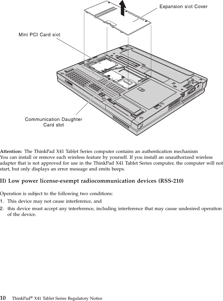 Attention:   The ThinkPad X41 Tablet Series computer contains an authentication mechanismYou can install or remove each wireless feature by yourself. If you install an unauthorized wireless adapter that is not approved for use in the ThinkPad X41 Tablet Series computer, the computer will not start, but only displays an error message and emits beeps. II) Low power license-exempt radiocommunication devices (RSS-210) Operation is subject to the following two conditions: 1.    This device may not cause interference, and 2.    this device must accept any interference, including interference that may cause undesired operation of the device. 10 ThinkPad® X41 Tablet Series Regulatory Notice