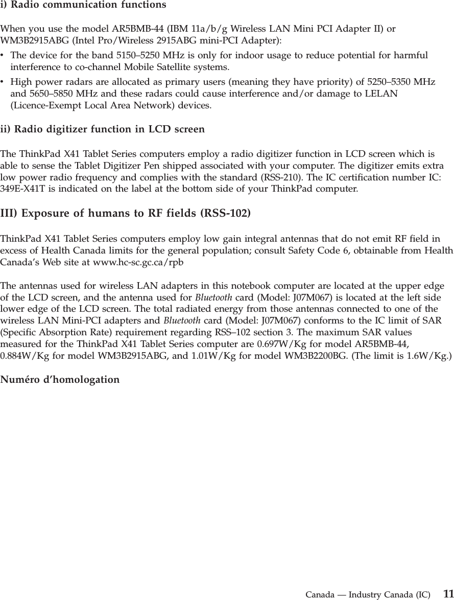 i) Radio communication functions When you use the model AR5BMB-44 (IBM 11a/b/g Wireless LAN Mini PCI Adapter II) or WM3B2915ABG (Intel Pro/Wireless 2915ABG mini-PCI Adapter): v    The device for the band 5150–5250 MHz is only for indoor usage to reduce potential for harmful interference to co-channel Mobile Satellite systems. v    High power radars are allocated as primary users (meaning they have priority) of 5250–5350 MHz and 5650–5850 MHz and these radars could cause interference and/or damage to LELAN (Licence-Exempt Local Area Network) devices.ii) Radio digitizer function in LCD screen The ThinkPad X41 Tablet Series computers employ a radio digitizer function in LCD screen which is able to sense the Tablet Digitizer Pen shipped associated with your computer. The digitizer emits extra low power radio frequency and complies with the standard (RSS-210). The IC certification number IC: 349E-X41T is indicated on the label at the bottom side of your ThinkPad computer. III) Exposure of humans to RF fields (RSS-102) ThinkPad X41 Tablet Series computers employ low gain integral antennas that do not emit RF field in excess of Health Canada limits for the general population; consult Safety Code 6, obtainable from Health Canada’s Web site at www.hc-sc.gc.ca/rpb The antennas used for wireless LAN adapters in this notebook computer are located at the upper edge of the LCD screen, and the antenna used for Bluetooth card (Model: J07M067) is located at the left side lower edge of the LCD screen. The total radiated energy from those antennas connected to one of the wireless LAN Mini-PCI adapters and Bluetooth card (Model: J07M067) conforms to the IC limit of SAR (Specific Absorption Rate) requirement regarding RSS–102 section 3. The maximum SAR values measured for the ThinkPad X41 Tablet Series computer are 0.697W/Kg for model AR5BMB-44, 0.884W/Kg for model WM3B2915ABG, and 1.01W/Kg for model WM3B2200BG. (The limit is 1.6W/Kg.) Numéro d’homologation  Canada — Industry Canada (IC) 11