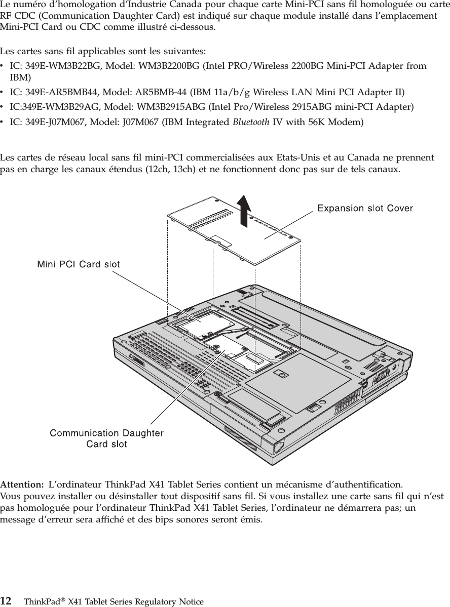 Le numéro d’homologation d’Industrie Canada pour chaque carte Mini-PCI sans fil homologuée ou carte RF CDC (Communication Daughter Card) est indiqué sur chaque module installé dans l’emplacement Mini-PCI Card ou CDC comme illustré ci-dessous. Les cartes sans fil applicables sont les suivantes: v    IC: 349E-WM3B22BG, Model: WM3B2200BG (Intel PRO/Wireless 2200BG Mini-PCI Adapter from IBM) v    IC: 349E-AR5BMB44, Model: AR5BMB-44 (IBM 11a/b/g Wireless LAN Mini PCI Adapter II) v    IC:349E-WM3B29AG, Model: WM3B2915ABG (Intel Pro/Wireless 2915ABG mini-PCI Adapter) v    IC: 349E-J07M067, Model: J07M067 (IBM Integrated Bluetooth IV with 56K Modem)Les cartes de réseau local sans fil mini-PCI commercialisées aux Etats-Unis et au Canada ne prennent pas en charge les canaux étendus (12ch, 13ch) et ne fonctionnent donc pas sur de tels canaux.   Attention:   L’ordinateur ThinkPad X41 Tablet Series contient un mécanisme d’authentification.Vous pouvez installer ou désinstaller tout dispositif sans fil. Si vous installez une carte sans fil qui n’est pas homologuée pour l’ordinateur ThinkPad X41 Tablet Series, l’ordinateur ne démarrera pas; un message d’erreur sera affiché et des bips sonores seront émis.  12 ThinkPad® X41 Tablet Series Regulatory Notice