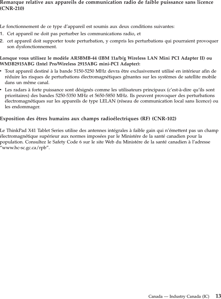 Remarque relative aux appareils de communication radio de faible puissance sans licence (CNR-210) Le fonctionnement de ce type d’appareil est soumis aux deux conditions suivantes: 1.    Cet appareil ne doit pas perturber les communications radio, et 2.    cet appareil doit supporter toute perturbation, y compris les perturbations qui pourraient provoquer son dysfonctionnement.Lorsque vous utilisez le modèle AR5BMB-44 (IBM 11a/b/g Wireless LAN Mini PCI Adapter II) ou WM3B2915ABG (Intel Pro/Wireless 2915ABG mini-PCI Adapter): v    Tout appareil destiné à la bande 5150-5250 MHz devra être exclusivement utilisé en intérieur afin de réduire les risques de perturbations électromagnétiques gênantes sur les systèmes de satellite mobile dans un même canal. v    Les radars à forte puissance sont désignés comme les utilisateurs principaux (c’est-à-dire qu’ils sont prioritaires) des bandes 5250-5350 MHz et 5650-5850 MHz. Ils peuvent provoquer des perturbations électromagnétiques sur les appareils de type LELAN (réseau de communication local sans licence) ou les endommager.Exposition des êtres humains aux champs radioélectriques (RF) (CNR-102) Le ThinkPad X41 Tablet Series utilise des antennes intégrales à faible gain qui n’émettent pas un champ électromagnétique supérieur aux normes imposées par le Ministére de la santé canadien pour la population. Consultez le Safety Code 6 sur le site Web du Ministére de la santé canadien à l’adresse “www.hc-sc.gc.ca/rpb”.  Canada — Industry Canada (IC) 13