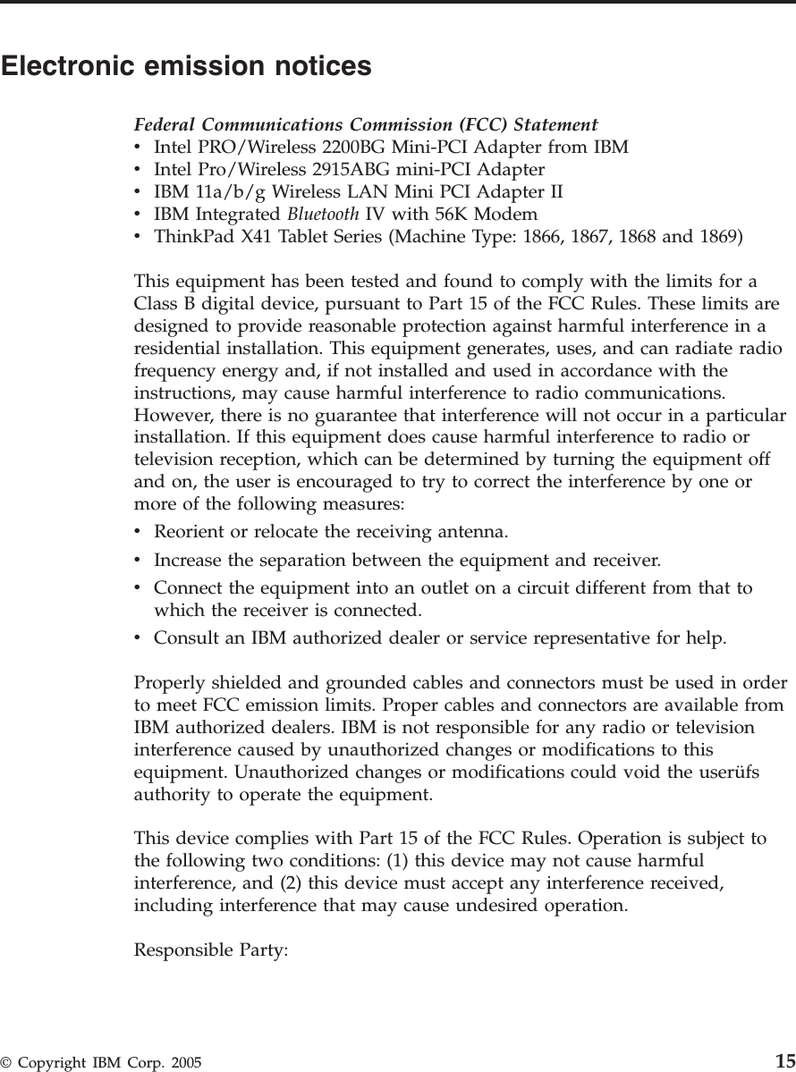 Electronic emission notices Federal Communications Commission (FCC) Statement v    Intel PRO/Wireless 2200BG Mini-PCI Adapter from IBM v    Intel Pro/Wireless 2915ABG mini-PCI Adapter v    IBM 11a/b/g Wireless LAN Mini PCI Adapter II v    IBM Integrated Bluetooth IV with 56K Modem v    ThinkPad X41 Tablet Series (Machine Type: 1866, 1867, 1868 and 1869) This equipment has been tested and found to comply with the limits for a Class B digital device, pursuant to Part 15 of the FCC Rules. These limits are designed to provide reasonable protection against harmful interference in a residential installation. This equipment generates, uses, and can radiate radio frequency energy and, if not installed and used in accordance with the instructions, may cause harmful interference to radio communications. However, there is no guarantee that interference will not occur in a particular installation. If this equipment does cause harmful interference to radio or television reception, which can be determined by turning the equipment off and on, the user is encouraged to try to correct the interference by one or more of the following measures: v    Reorient or relocate the receiving antenna. v    Increase the separation between the equipment and receiver. v    Connect the equipment into an outlet on a circuit different from that to which the receiver is connected. v    Consult an IBM authorized dealer or service representative for help. Properly shielded and grounded cables and connectors must be used in order to meet FCC emission limits. Proper cables and connectors are available from IBM authorized dealers. IBM is not responsible for any radio or television interference caused by unauthorized changes or modifications to this equipment. Unauthorized changes or modifications could void the userüfs authority to operate the equipment. This device complies with Part 15 of the FCC Rules. Operation is subject to the following two conditions: (1) this device may not cause harmful interference, and (2) this device must accept any interference received, including interference that may cause undesired operation. Responsible Party:  © Copyright IBM Corp. 2005 15