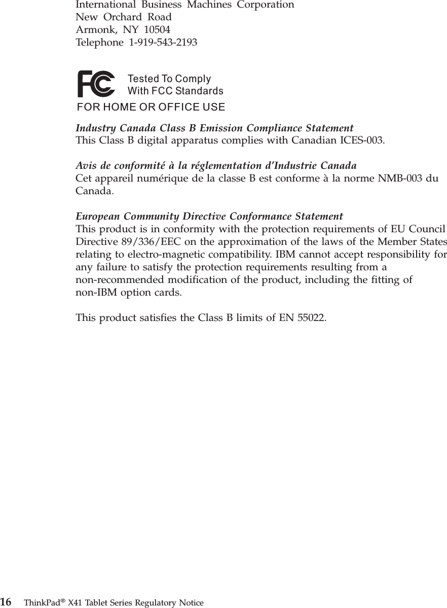 International Business Machines Corporation New Orchard Road Armonk, NY 10504 Telephone 1-919-543-2193 Tested To ComplyWith FCC StandardsFOR HOME OR OFFICE USE   Industry Canada Class B Emission Compliance StatementThis Class B digital apparatus complies with Canadian ICES-003. Avis de conformité à la réglementation d’Industrie CanadaCet appareil numérique de la classe B est conforme à la norme NMB-003 du Canada. European Community Directive Conformance StatementThis product is in conformity with the protection requirements of EU Council Directive 89/336/EEC on the approximation of the laws of the Member States relating to electro-magnetic compatibility. IBM cannot accept responsibility for any failure to satisfy the protection requirements resulting from a non-recommended modification of the product, including the fitting of non-IBM option cards. This product satisfies the Class B limits of EN 55022.  16 ThinkPad® X41 Tablet Series Regulatory Notice