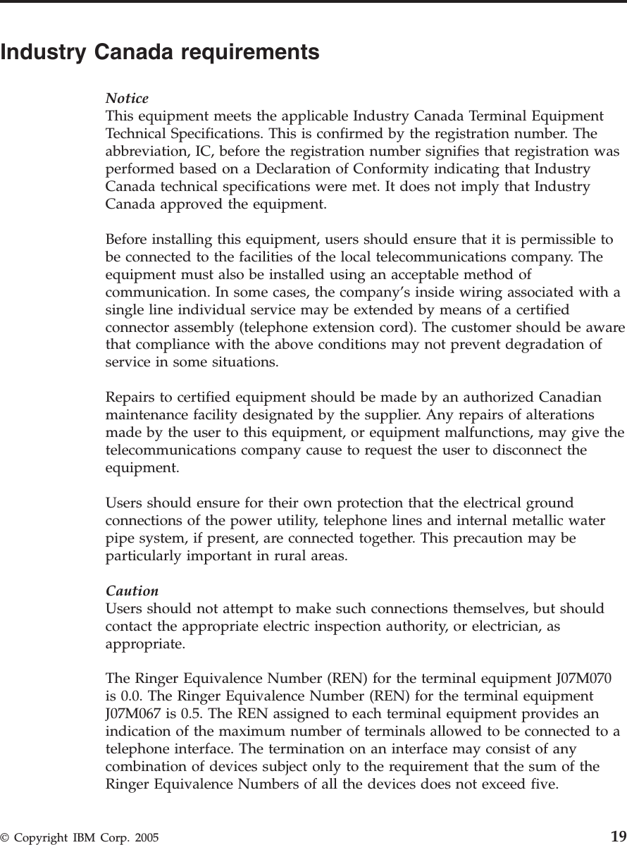 Industry Canada requirements NoticeThis equipment meets the applicable Industry Canada Terminal Equipment Technical Specifications. This is confirmed by the registration number. The abbreviation, IC, before the registration number signifies that registration was performed based on a Declaration of Conformity indicating that Industry Canada technical specifications were met. It does not imply that Industry Canada approved the equipment. Before installing this equipment, users should ensure that it is permissible to be connected to the facilities of the local telecommunications company. The equipment must also be installed using an acceptable method of communication. In some cases, the company’s inside wiring associated with a single line individual service may be extended by means of a certified connector assembly (telephone extension cord). The customer should be aware that compliance with the above conditions may not prevent degradation of service in some situations. Repairs to certified equipment should be made by an authorized Canadian maintenance facility designated by the supplier. Any repairs of alterations made by the user to this equipment, or equipment malfunctions, may give the telecommunications company cause to request the user to disconnect the equipment. Users should ensure for their own protection that the electrical ground connections of the power utility, telephone lines and internal metallic water pipe system, if present, are connected together. This precaution may be particularly important in rural areas. CautionUsers should not attempt to make such connections themselves, but should contact the appropriate electric inspection authority, or electrician, as appropriate. The Ringer Equivalence Number (REN) for the terminal equipment J07M070 is 0.0. The Ringer Equivalence Number (REN) for the terminal equipment J07M067 is 0.5. The REN assigned to each terminal equipment provides an indication of the maximum number of terminals allowed to be connected to a telephone interface. The termination on an interface may consist of any combination of devices subject only to the requirement that the sum of the Ringer Equivalence Numbers of all the devices does not exceed five.  © Copyright IBM Corp. 2005 19