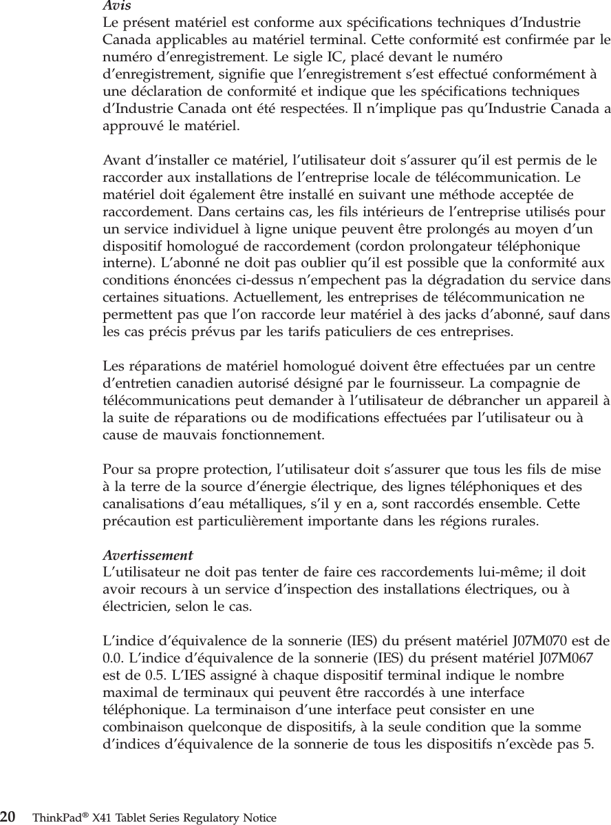 AvisLe présent matériel est conforme aux spécifications techniques d’Industrie Canada applicables au matériel terminal. Cette conformité est confirmée par le numéro d’enregistrement. Le sigle IC, placé devant le numéro d’enregistrement, signifie que l’enregistrement s’est effectué conformément à une déclaration de conformité et indique que les spécifications techniques d’Industrie Canada ont été respectées. Il n’implique pas qu’Industrie Canada a approuvé le matériel. Avant d’installer ce matériel, l’utilisateur doit s’assurer qu’il est permis de le raccorder aux installations de l’entreprise locale de télécommunication. Le matériel doit également être installé en suivant une méthode acceptée de raccordement. Dans certains cas, les fils intérieurs de l’entreprise utilisés pour un service individuel à ligne unique peuvent être prolongés au moyen d’un dispositif homologué de raccordement (cordon prolongateur téléphonique interne). L’abonné ne doit pas oublier qu’il est possible que la conformité aux conditions énoncées ci-dessus n’empechent pas la dégradation du service dans certaines situations. Actuellement, les entreprises de télécommunication ne permettent pas que l’on raccorde leur matériel à des jacks d’abonné, sauf dans les cas précis prévus par les tarifs paticuliers de ces entreprises. Les réparations de matériel homologué doivent être effectuées par un centre d’entretien canadien autorisé désigné par le fournisseur. La compagnie de télécommunications peut demander à l’utilisateur de débrancher un appareil à la suite de réparations ou de modifications effectuées par l’utilisateur ou à cause de mauvais fonctionnement. Pour sa propre protection, l’utilisateur doit s’assurer que tous les fils de mise à la terre de la source d’énergie électrique, des lignes téléphoniques et des canalisations d’eau métalliques, s’il y en a, sont raccordés ensemble. Cette précaution est particulièrement importante dans les régions rurales. AvertissementL’utilisateur ne doit pas tenter de faire ces raccordements lui-même; il doit avoir recours à un service d’inspection des installations électriques, ou à électricien, selon le cas. L’indice d’équivalence de la sonnerie (IES) du présent matériel J07M070 est de 0.0. L’indice d’équivalence de la sonnerie (IES) du présent matériel J07M067 est de 0.5. L’IES assigné à chaque dispositif terminal indique le nombre maximal de terminaux qui peuvent être raccordés à une interface téléphonique. La terminaison d’une interface peut consister en une combinaison quelconque de dispositifs, à la seule condition que la somme d’indices d’équivalence de la sonnerie de tous les dispositifs n’excède pas 5.  20 ThinkPad® X41 Tablet Series Regulatory Notice