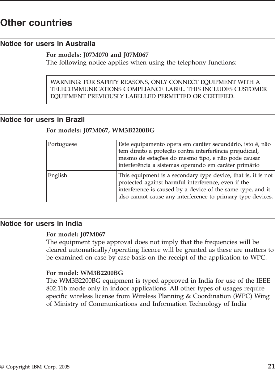 Other countries Notice for users in Australia For models: J07M070 and J07M067The following notice applies when using the telephony functions:    Notice for users in Brazil For models: J07M067, WM3B2200BG  Portuguese Este equipamento opera em caráter secundário, isto é, não tem direito a proteção contra interferência prejudicial, mesmo de estações do mesmo tipo, e não pode causar interferência a sistemas operando em caráter primário English This equipment is a secondary type device, that is, it is not protected against harmful interference, even if the interference is caused by a device of the same type, and it also cannot cause any interference to primary type devices.  Notice for users in India For model: J07M067 The equipment type approval does not imply that the frequencies will be cleared automatically/operating licence will be granted as these are matters to be examined on case by case basis on the receipt of the application to WPC. For model: WM3B2200BGThe WM3B2200BG equipment is typed approved in India for use of the IEEE 802.11b mode only in indoor applications. All other types of usages require specific wireless license from Wireless Planning &amp; Coordination (WPC) Wing of Ministry of Communications and Information Technology of India WARNING: FOR SAFETY REASONS, ONLY CONNECT EQUIPMENT WITH A TELECOMMUNICATIONS COMPLIANCE LABEL. THIS INCLUDES CUSTOMER EQUIPMENT PREVIOUSLY LABELLED PERMITTED OR CERTIFIED.  © Copyright IBM Corp. 2005 21
