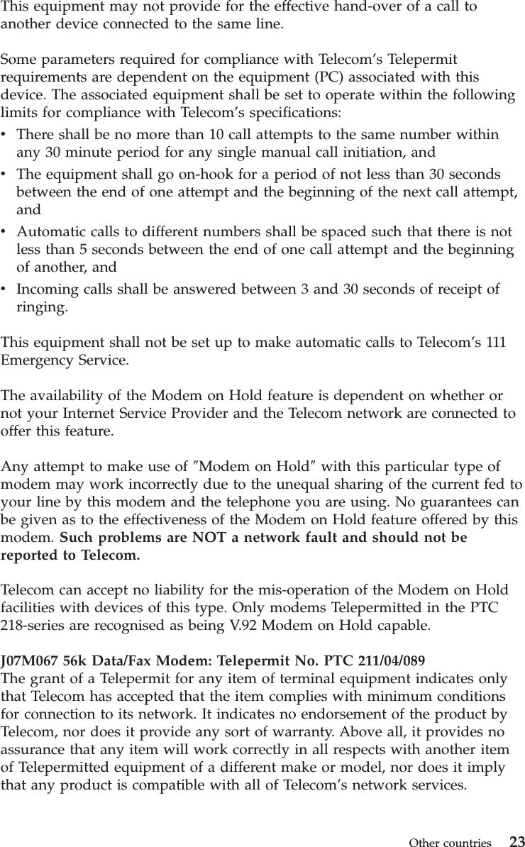 This equipment may not provide for the effective hand-over of a call to another device connected to the same line. Some parameters required for compliance with Telecom’s Telepermit requirements are dependent on the equipment (PC) associated with this device. The associated equipment shall be set to operate within the following limits for compliance with Telecom’s specifications: v    There shall be no more than 10 call attempts to the same number within any 30 minute period for any single manual call initiation, and v    The equipment shall go on-hook for a period of not less than 30 seconds between the end of one attempt and the beginning of the next call attempt, and v    Automatic calls to different numbers shall be spaced such that there is not less than 5 seconds between the end of one call attempt and the beginning of another, and v    Incoming calls shall be answered between 3 and 30 seconds of receipt of ringing.This equipment shall not be set up to make automatic calls to Telecom’s 111 Emergency Service. The availability of the Modem on Hold feature is dependent on whether or not your Internet Service Provider and the Telecom network are connected to offer this feature. Any attempt to make use of ″Modem on Hold″ with this particular type of modem may work incorrectly due to the unequal sharing of the current fed to your line by this modem and the telephone you are using. No guarantees can be given as to the effectiveness of the Modem on Hold feature offered by this modem. Such problems are NOT a network fault and should not be reported to Telecom. Telecom can accept no liability for the mis-operation of the Modem on Hold facilities with devices of this type. Only modems Telepermitted in the PTC 218-series are recognised as being V.92 Modem on Hold capable. J07M067 56k Data/Fax Modem: Telepermit No. PTC 211/04/089The grant of a Telepermit for any item of terminal equipment indicates only that Telecom has accepted that the item complies with minimum conditions for connection to its network. It indicates no endorsement of the product by Telecom, nor does it provide any sort of warranty. Above all, it provides no assurance that any item will work correctly in all respects with another item of Telepermitted equipment of a different make or model, nor does it imply that any product is compatible with all of Telecom’s network services.  Other countries 23