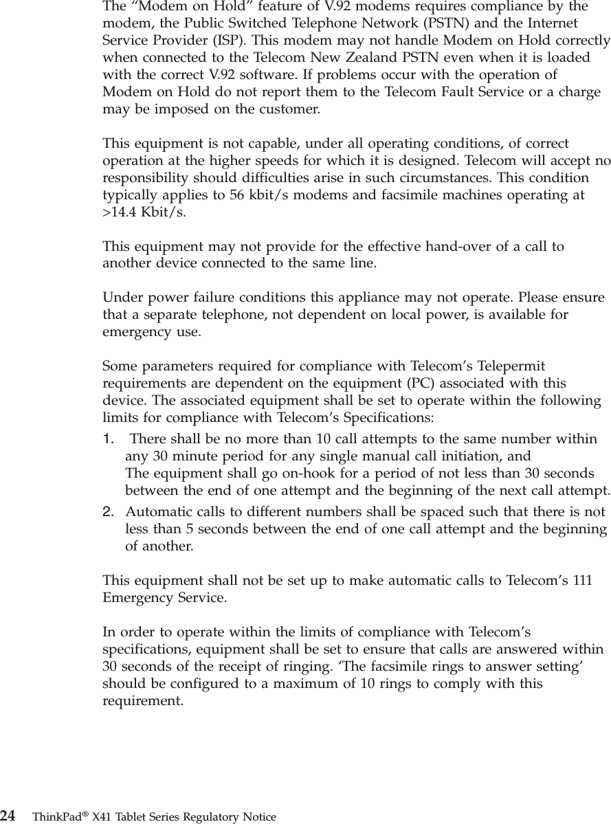 The “Modem on Hold” feature of V.92 modems requires compliance by the modem, the Public Switched Telephone Network (PSTN) and the Internet Service Provider (ISP). This modem may not handle Modem on Hold correctly when connected to the Telecom New Zealand PSTN even when it is loaded with the correct V.92 software. If problems occur with the operation of Modem on Hold do not report them to the Telecom Fault Service or a charge may be imposed on the customer. This equipment is not capable, under all operating conditions, of correct operation at the higher speeds for which it is designed. Telecom will accept no responsibility should difficulties arise in such circumstances. This condition typically applies to 56 kbit/s modems and facsimile machines operating at &gt;14.4 Kbit/s. This equipment may not provide for the effective hand-over of a call to another device connected to the same line. Under power failure conditions this appliance may not operate. Please ensure that a separate telephone, not dependent on local power, is available for emergency use. Some parameters required for compliance with Telecom’s Telepermit requirements are dependent on the equipment (PC) associated with this device. The associated equipment shall be set to operate within the following limits for compliance with Telecom’s Specifications: 1.     There shall be no more than 10 call attempts to the same number within any 30 minute period for any single manual call initiation, and The equipment shall go on-hook for a period of not less than 30 seconds between the end of one attempt and the beginning of the next call attempt. 2.    Automatic calls to different numbers shall be spaced such that there is not less than 5 seconds between the end of one call attempt and the beginning of another.This equipment shall not be set up to make automatic calls to Telecom’s 111 Emergency Service. In order to operate within the limits of compliance with Telecom’s specifications, equipment shall be set to ensure that calls are answered within 30 seconds of the receipt of ringing. ‘The facsimile rings to answer setting’ should be configured to a maximum of 10 rings to comply with this requirement.  24 ThinkPad® X41 Tablet Series Regulatory Notice