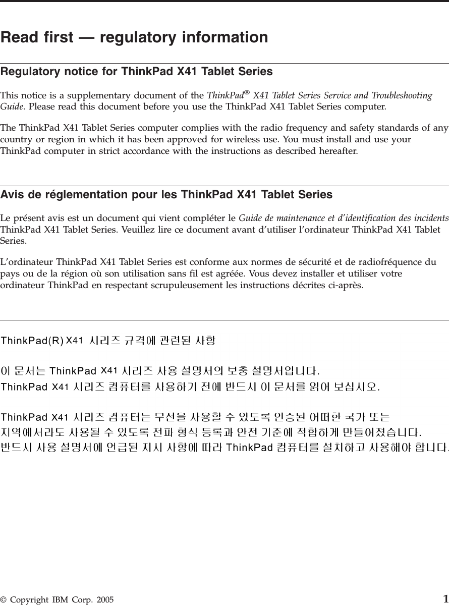 Read first — regulatory information Regulatory notice for ThinkPad X41 Tablet Series  This notice is a supplementary document of the ThinkPad® X41 Tablet Series Service and Troubleshooting Guide. Please read this document before you use the ThinkPad X41 Tablet Series computer. The ThinkPad X41 Tablet Series computer complies with the radio frequency and safety standards of any country or region in which it has been approved for wireless use. You must install and use your ThinkPad computer in strict accordance with the instructions as described hereafter.  Avis de réglementation pour les ThinkPad X41 Tablet Series  Le présent avis est un document qui vient compléter le Guide de maintenance et d’identification des incidents ThinkPad X41 Tablet Series. Veuillez lire ce document avant d’utiliser l’ordinateur ThinkPad X41 Tablet Series. L’ordinateur ThinkPad X41 Tablet Series est conforme aux normes de sécurité et de radiofréquence du pays ou de la région où son utilisation sans fil est agréée. Vous devez installer et utiliser votre ordinateur ThinkPad en respectant scrupuleusement les instructions décrites ci-après.      © Copyright IBM Corp. 2005 1