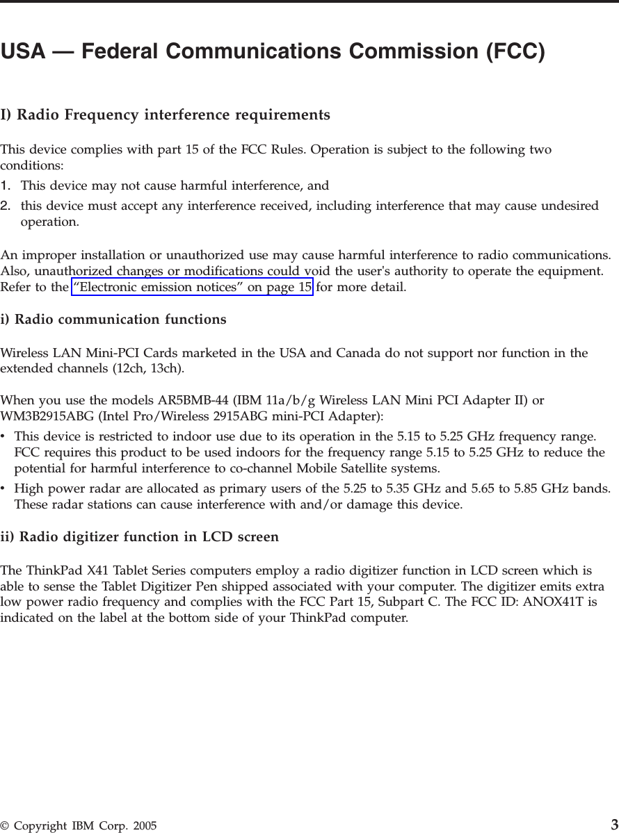 USA — Federal Communications Commission (FCC)         I) Radio Frequency interference requirements This device complies with part 15 of the FCC Rules. Operation is subject to the following two conditions: 1.    This device may not cause harmful interference, and 2.    this device must accept any interference received, including interference that may cause undesired operation.An improper installation or unauthorized use may cause harmful interference to radio communications. Also, unauthorized changes or modifications could void the user&apos;s authority to operate the equipment. Refer to the “Electronic emission notices” on page 15 for more detail. i) Radio communication functions Wireless LAN Mini-PCI Cards marketed in the USA and Canada do not support nor function in the extended channels (12ch, 13ch). When you use the models AR5BMB-44 (IBM 11a/b/g Wireless LAN Mini PCI Adapter II) or WM3B2915ABG (Intel Pro/Wireless 2915ABG mini-PCI Adapter): v    This device is restricted to indoor use due to its operation in the 5.15 to 5.25 GHz frequency range. FCC requires this product to be used indoors for the frequency range 5.15 to 5.25 GHz to reduce the potential for harmful interference to co-channel Mobile Satellite systems. v    High power radar are allocated as primary users of the 5.25 to 5.35 GHz and 5.65 to 5.85 GHz bands. These radar stations can cause interference with and/or damage this device.ii) Radio digitizer function in LCD screen The ThinkPad X41 Tablet Series computers employ a radio digitizer function in LCD screen which is able to sense the Tablet Digitizer Pen shipped associated with your computer. The digitizer emits extra low power radio frequency and complies with the FCC Part 15, Subpart C. The FCC ID: ANOX41T is indicated on the label at the bottom side of your ThinkPad computer.  © Copyright IBM Corp. 2005 3