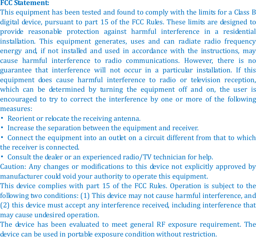   FCC Statement: This equipment has been tested and found to comply with the limits for a Class B digital device, pursuant to part 15 of the FCC Rules.  These limits are designed to provide  reasonable  protection  against  harmful  interference  in  a  residential installation.  This  equipment  generates,  uses  and  can  radiate  radio  frequency energy  and,  if  not  installed  and  used  in  accordance  with  the  instructions,  may cause  harmful  interference  to  radio  communications.  However,  there  is  no guarantee  that  interference  will  not  occur  in  a  particular  installation.  If  this equipment  does  cause  harmful  interference  to  radio  or  television  reception, which  can  be  determined  by  turning  the  equipment  off  and  on,  the  user  is encouraged  to  try  to  correct  the  interference  by  one  or  more  of  the  following measures: &bull;  Reorient or relocate the receiving antenna. &bull;  Increase the separation between the equipment and receiver. &bull;  Connect the equipment into an outlet on a circuit different from that to which the receiver is connected. &bull;  Consult the dealer or an experienced radio/TV technician for help. Caution: Any changes  or  modifications  to this  device  not  explicitly approved  by manufacturer could void your authority to operate this equipment. This  device  complies  with  part  15  of  the  FCC  Rules.  Operation  is  subject  to  the following two conditions: (1) This device may not cause harmful interference, and (2) this device must accept any interference received, including interference that may cause undesired operation. The  device  has  been  evaluated  to  meet  general  RF  exposure  requirement.  The device can be used in portable exposure condition without restriction.       