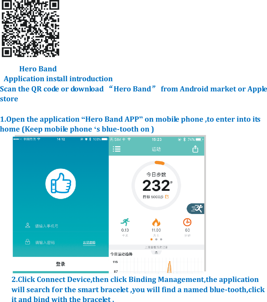        Hero Band   Application install introduction   Scan the QR code or download &ldquo;Hero Band&rdquo;  from Android market or Apple store            1.Open the application &ldquo;Hero Band APP&rdquo; on mobile phone ,to enter into its home (Keep mobile phone &lsquo;s blue-tooth on )  2.Click Connect Device,then click Binding Management,the application will search for the smart bracelet ,you will find a named blue-tooth,click it and bind with the bracelet . 